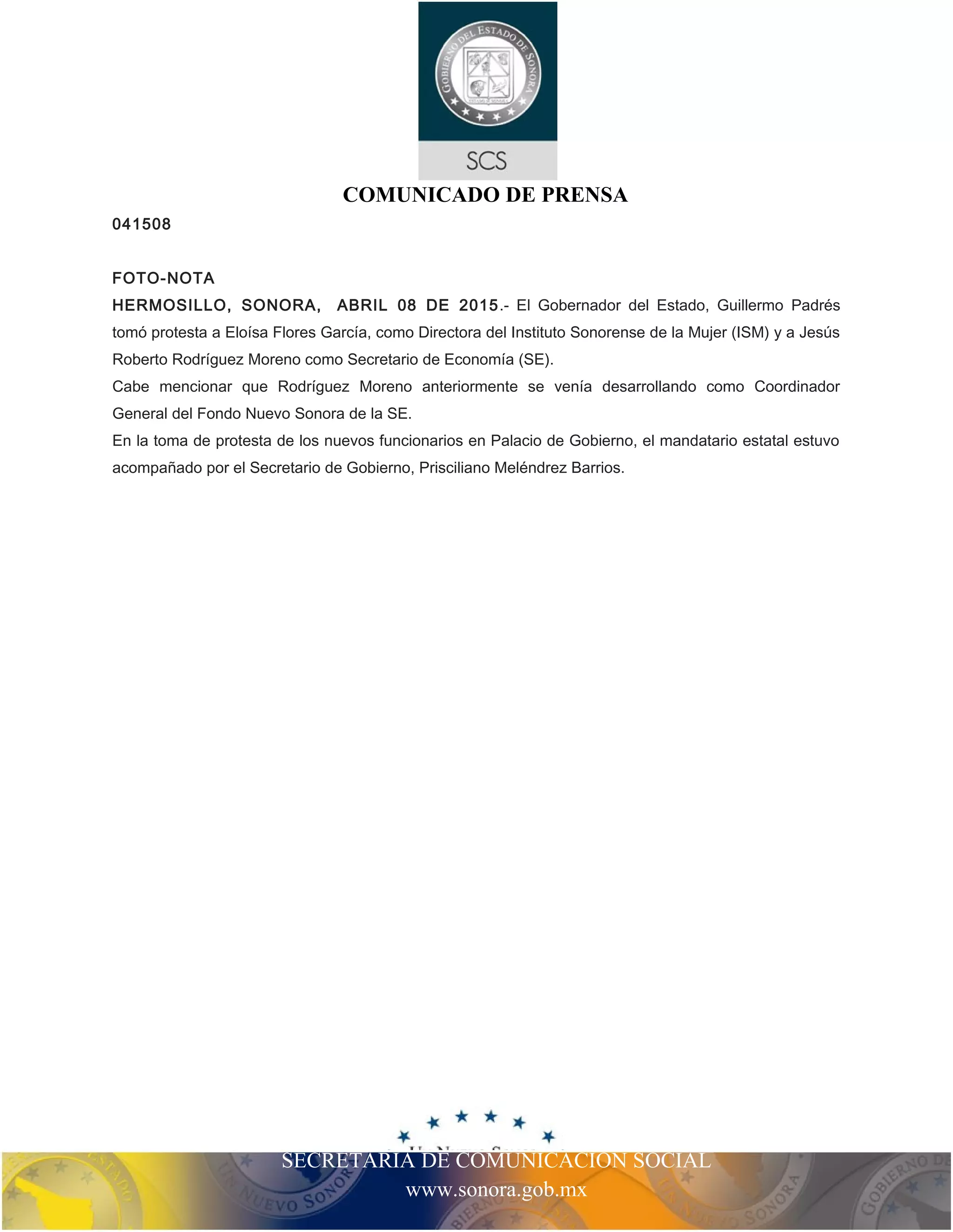 SECRETARIA DE COMUNICACIÓN SOCIAL
www.sonora.gob.mx
COMUNICADO DE PRENSA
041508
FOTO-NOTA
HERMOSILLO, SONORA, ABRIL 08 DE 2015.- El Gobernador del Estado, Guillermo Padrés
tomó protesta a Eloísa Flores García, como Directora del Instituto Sonorense de la Mujer (ISM) y a Jesús
Roberto Rodríguez Moreno como Secretario de Economía (SE).
Cabe mencionar que Rodríguez Moreno anteriormente se venía desarrollando como Coordinador
General del Fondo Nuevo Sonora de la SE.
En la toma de protesta de los nuevos funcionarios en Palacio de Gobierno, el mandatario estatal estuvo
acompañado por el Secretario de Gobierno, Prisciliano Meléndrez Barrios.