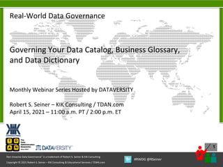 1
Copyright © 2021 Robert S. Seiner – KIK Consulting & Educational Services / TDAN.com
Non-Invasive Data Governance™ is a trademark of Robert S. Seiner & KIK Consulting
#RWDG @RSeiner
Real-World Data Governance
Governing Your Data Catalog, Business Glossary,
and Data Dictionary
Monthly Webinar Series Hosted by DATAVERSITY
Robert S. Seiner – KIK Consulting / TDAN.com
April 15, 2021 – 11:00 a.m. PT / 2:00 p.m. ET
 