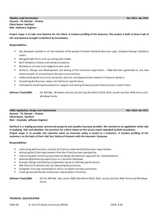 Pipeline Lead Automation Dec 2011- Apr 2012
Account - FS, Domain - Finance
Client Name- Hartford
Role –Software Engineer
Project scope is to take new Business for the Client. It involves profiling of the Accounts. This project is built to keep track of
the new business brought to Hartford by Consultants.
Responsibilities-
 Key developer worked in all the modules of the project Frontend, Backend, Business Logic, Database Design, Database
layers.
 Designed web forms and cascading style sheets.
 Built Database schema and stored procedures.
 Worked on unit test and integration test cases.
 Analysis, Design and Development and testing of the Insurance application – New Business generated or any new
enhancements or any testing on the policy transactions.
 Understanding the Insurance standards, policies and Opportunities module in financial doma in.
 Converting the Business needs into Technical specification.
 Individually handling the production support and testing of every project release of Loss control Team.
Software Tools/Skills - C#, ASP.Net, Windows services,Oracle11g,SharePoint2010, Html, JavaScript,Xml, Web Forms and
Windows Forms
AIRES Application design and maintenance Mar 2010- Dec 2011
Account - FS, Domain - Finance
Client Name- Hartford
Role – Associate software Engineer
Hartford is a leading personal, commercial property and casualty Insurance provider. We worked on an application which aids
in analyzing risks and calculates the premium for a client based on the survey report uploaded by field consultants.
Project scope is to provide risk reduction when an Insurance policy is issued to a Customer. It involves profiling of the
customers on the basis of their risk/ loss history of Account with the Insurance Company.
Responsibilities-
 Interacting with business analysts & Client to understand the business requirements.
 Analyzing the Client requirements from the Client business perspective.
 Interacting with onshore project team to design the optimum approach for implementation.
 DevelopingEnhancing application as a Solution Developer.
 Analyze, Design and Develop components based on defined specifications.
 Add Value to Client business by improving the processes.
 Complete Trainings and establish self as an expert and key contributor.
 Creating reusableAssets and process improvement initiatives.
Software Tools/Skills - C# 4.0, ASP.Net, SQL server 2008,SharePoint2010, Html, JavaScript,Xml,Web Forms and Windows
Forms
TECHNICAL QUALIFICATION
2005-09: B. Tech (IT) Amity University,NOIDA CGPA: 8.36
 