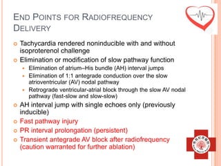 END POINTS FOR RADIOFREQUENCY
DELIVERY
   Tachycardia rendered noninducible with and without
    isoproterenol challenge
   Elimination or modification of slow pathway function
     Elimination of atrium–His bundle (AH) interval jumps
     Elimination of 1:1 antegrade conduction over the slow
      atrioventricular (AV) nodal pathway
     Retrograde ventricular-atrial block through the slow AV nodal
      pathway (fast-slow and slow-slow)
   AH interval jump with single echoes only (previously
    inducible)
   Fast pathway injury
   PR interval prolongation (persistent)
   Transient antegrade AV block after radiofrequency
    (caution warranted for further ablation)
 