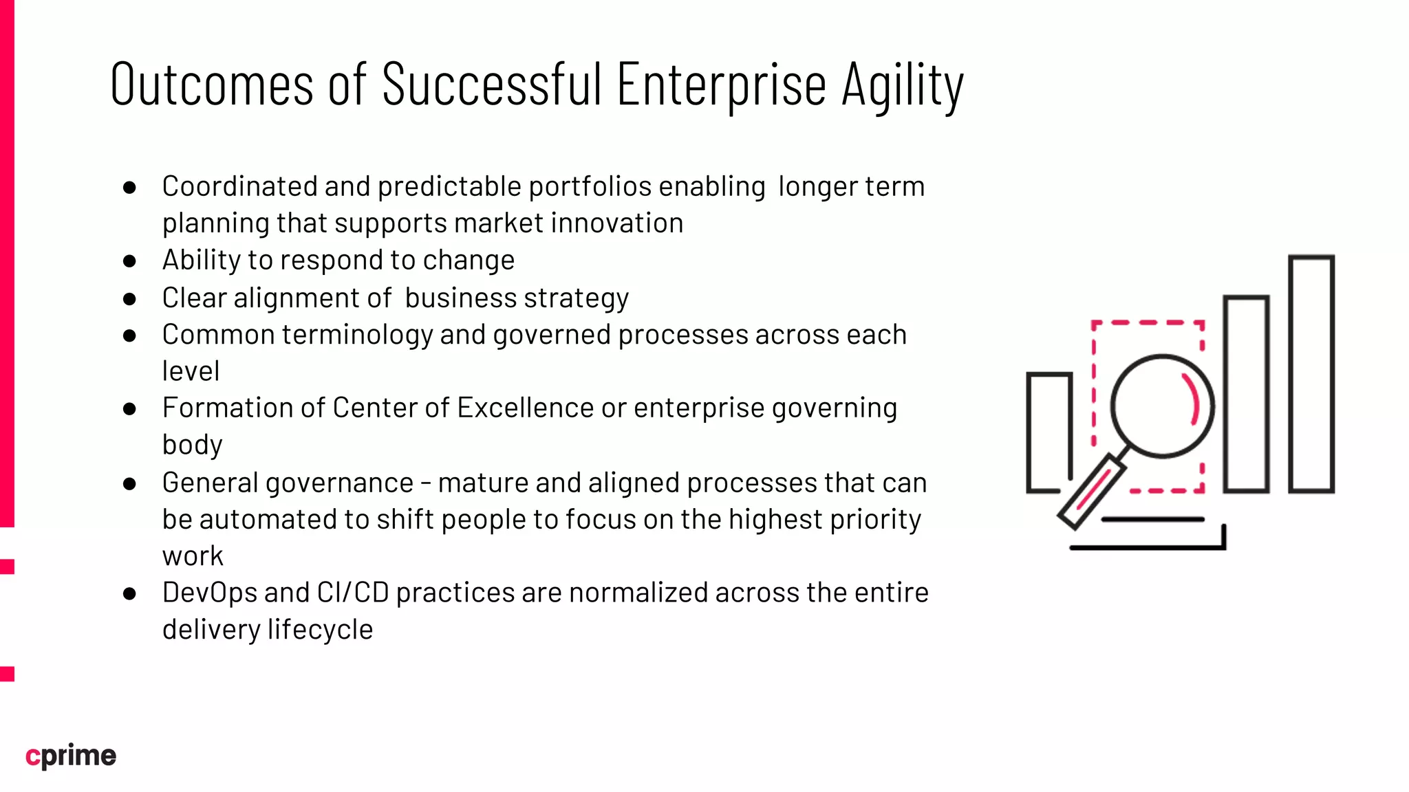 ● Coordinated and predictable portfolios enabling longer term
planning that supports market innovation
● Ability to respond to change
● Clear alignment of business strategy
● Common terminology and governed processes across each
level
● Formation of Center of Excellence or enterprise governing
body
● General governance - mature and aligned processes that can
be automated to shift people to focus on the highest priority
work
● DevOps and CI/CD practices are normalized across the entire
delivery lifecycle
Outcomes of Successful Enterprise Agility
 