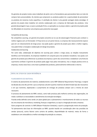 Os gerentes de projeto muitas vezes trabalham de perto com os fornecedores para personalizar bens ao invés de
comprar bens preconcebidos. Os clientes que comprarem os produtos podem ter a oportunidade de personalizar
os produtos de maneiras muito específicas. A satisfação do cliente é uma grande vantagem desta estratégia. O
gerente de projeto deve trabalhar em estreita colaboração com a empresa de fabricação dos produtos. Uma
grande desvantagem é que, se para a produção firme, as operações ou os preços sobem, o gerente de projeto pode
ter dificuldade em encontrar uma empresa para preencher esse papel.
Competitiva de Sourcing
No competitivo sourcing, um gerente de projeto concentra-se no uso de alavancagem financeira para conduzir o
melhor negócio com um fornecedor. O Preço torna-se um ponto fulcral, e a empresa não necessariamente esperar
para ter um relacionamento de longo prazo. Isso pode ajudar o gerente de projeto para obter o melhor negócio,
mas pode limitar a inovação e colaboração em design de produto.
Colaborativo de Sourcing
Por outro lado, colaboração de objetivos de sourcing para cultivar a longo prazo, as relações mutuamente
benéficas com fornecedores. As empresas trabalham em conjunto para criar produtos inovadores. Isso ajuda a um
gerente de produto para diferenciar os produtos da empresa a partir dos concorrentes e estabelecer uma fonte de
suprimento confiável. O gerente de produto pode pagar mais pelas mercadorias, mas a relação positiva entre as
empresas, muitas vezes leva a uma maior qualidade dos produtos, potencialmente melhorando o retorno.
NÍVEL DE STOCK DE CADA REFERÊNCIA
PLANEAMENTO DE MATERIAL
O sistema de planeamento de material, estabelecimento como MRP (Material Requirements Planning), é original
da década dos anos 60, permite que as empresas calculem quantos materiais de determinado tipo são necessários
e em que momento, objetivando o cumprimento de entregas de produtos sempre com o mínimo de stock
necessário.
O processo de planeamento do MRP, evoluiu, como todo processo pela melhoria contínua das organizações, de
modo a satisfazer as necessidades e atendimentos da evolução tecnológica.
Ficando então definido como sendo um plano global para o planeamento e monitoramento de todos os recursos
de uma empresa de manufatura, marketing, finanças e engenharia, ou seja é a integração de toda a empresa.
Outro programa de controlo é o MPS (Master Production Schedule), o qual é a programação mestra de produção.
Tal planeamento dará base de informações ao MRP, quando levarão em consideração além das previsões de
vendas (procura), outros fatores como carteira de pedidos, disponibilidade de material, metas de forma a
estabelecer com antecedência a melhor estratégia de produção ou compras.
 