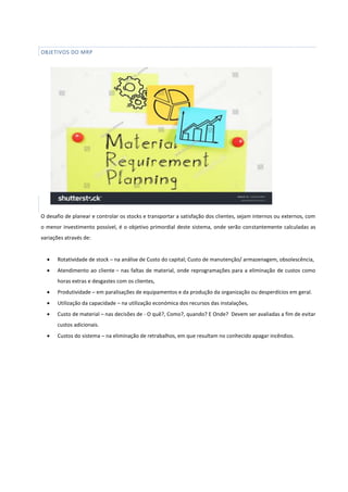 OBJETIVOS DO MRP
O desafio de planear e controlar os stocks e transportar a satisfação dos clientes, sejam internos ou externos, com
o menor investimento possível, é o objetivo primordial deste sistema, onde serão constantemente calculadas as
variações através de:
 Rotatividade de stock – na análise de Custo do capital; Custo de manutenção/ armazenagem, obsolescência,
 Atendimento ao cliente – nas faltas de material, onde reprogramações para a eliminação de custos como
horas extras e desgastes com os clientes,
 Produtividade – em paralisações de equipamentos e da produção da organização ou desperdícios em geral.
 Utilização da capacidade – na utilização económica dos recursos das instalações,
 Custo de material – nas decisões de - O quê?, Como?, quando? E Onde? Devem ser avaliadas a fim de evitar
custos adicionais.
 Custos do sistema – na eliminação de retrabalhos, em que resultam no conhecido apagar incêndios.
 