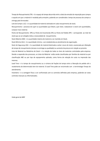 Tempo de Ressuprimento (TR) – é o espaço de tempo decorrido entre a data da emissão da requisição para compra
e aquela em que o material é recebido pelo armazém, podendo ser considerados: tempo de processo de compra e
entrega pelo fornecedor.
Lote de Compra (LC) – é a quantidade de material solicitada em cada ressuprimento de stock.
Ressuprimento – processo de suprir as quantidades que faltam, quer dizer, reabastecer o stock com quantidades,
comprar mais material.
Ponto de Ressuprimento (PR) ou Ponto de Encomenda (PE) ou Ponto de Pedido (PP) – corresponde ao nível de
stock que ao ser atingido indica a necessidade de ressuprimento.
Stock Máximo (SM) – é a quantidade máxima de material a ser mantida em Stock.
Stock Mínimo (Sm) – é a quantidade mínima a ser estabelecida ao atendimento da organização.
Stock de Segurança (SS) – é a quantidade de material destinada a evitar rutura de stock, ocasionada por dilatação
de tempo de ressuprimento (atrasos na entrega ou qualidade) ou aumento da procura em relação ao previsto.
Lista de Material ou Relatórios de Stock – é a relação de todos os itens de materiais controlados pela empresa.
Devido a expansão dos processos, as Listas de Material estão sendo classificadas por famílias de material ou por
classificação ABC ou por tipo de equipamento aplicado, como forma de redução de custo na impressão das
mesmas.
Lead Time – é o tempo de ressuprimento ou o número de frações de tempo entre a liberação do pedido até o
recebimento de determinado item de material. O Lead Time pode ser encontrado com a terminologia Tempo de
atendimento.
Inventário – é a contagem física a ser confrontada com os controlos definidos pela empresa, podendo ser estes
controlos manuais ou informatizados.
Visão geral do MRP
 