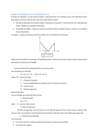 TEMPO DE REPOSIÇÃO OU DE RESSUPRIMENTO (TR)
O tempo de reposição é um dos cálculos simples e importantíssimo a ser analisado, pois a não observância desse
fator poderá acarretar a falta do item, pois entre vários fatores envolve:
 Emissão da Requisição de Compra/ pedido/ verificação de orçamento – tempo previsto até a definição para
chegar o pedido ao fornecedor selecionado.
 Preparação do pedido – tempo que leva do fornecedor fabricar/ embalar/ faturar e deixá-lo em condições
de ser transportado.
Transporte – tempo que leva para sair do fornecedor até o recebimento do solicitante.
Então o ponto de pedido de reposição, será definido quando o saldo de stock estiver abaixo ou igual à determinada
quantidade chamada ponto de pedido.
Ponto de Pedido (PP) ou Reposição (PR) ou Encomenda (PE)
Será calculado com a fórmula:
PP = Emi + (C x Tr) ou PP = SS + (C x Tr)
Sendo: PP = Ponto de Pedido
Tr = Tempo de reposição
C = Consumo Médio Mensal (empresas usam P referente a procura)
Sm = Stock mínimo
SS = Stock de segurança
Stock mínimo (Sm).
Usa-se o modelo para cálculo de stock mínimo:
a – fórmula simples
Sm = C x K
Onde: C = consumo médio mensal
K = fator de segurança
No fator de segurança, caso queiramos ter uma falha de apenas 10 % em nossos stocks, usaremos 0,90.
Isso quer dizer que queremos uma garantia de que somente em 10% das vezes o stock desta peça esteja zero.
b – fórmula da raiz quadrada
Usa-se quando ;
 O consumo durante o tempo de reposição for pequeno, menor que 20 unidades.
 O consumo for irregular.
 