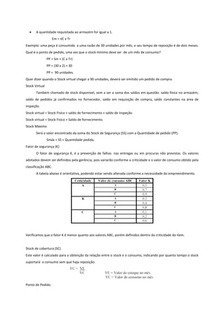  A quantidade requisitada ao armazém for igual a 1.
Em = √C x Tr
Exemplo: uma peça é consumida a uma razão de 30 unidades por mês, e seu tempo de reposição é de dois meses.
Qual é o ponto de pedido, uma vez que o stock mínimo deve ser de um mês de consumo?
PP = Sm + (C x Tr)
PP = (30 x 2) + 30
PP = 90 unidades.
Quer dizer quando o Stock virtual chegar a 90 unidades, deverá ser emitido um pedido de compra.
Stock Virtual
Também chamado de stock disponível, vem a ser a soma dos saldos em questão: saldo físico no armazém,
saldo de pedidos já confirmados no fornecedor, saldo em requisição de compra, saldo constantes na área de
inspeção.
Stock virtual = Stock Físico + saldo de fornecimento + saldo de inspeção
Stock virtual = Stock Físico + Saldo de fornecimento.
Stock Máximo
Será o valor encontrado da soma do Stock de Segurança (SS) com a Quantidade de pedido (PP).
Smáx = SS + Quantidade pedida.
Fator de segurança (K)
O fator de segurança K, é a prevenção de falhas nas entregas ou em procuras não previstas. Os valores
adotados devem ser definidos pela gerência, pois variarão conforme a criticidade e o valor de consumo obtido pela
classificação ABC.
A tabela abaixo é orientativa, podendo estar sendo alterada conforme a necessidade do empreendimento.
Verificamos que o fator K é menor quanto aos valores ABC, porém definidos dentro da criticidade do item.
Stock de cobertura (SC)
Este valor é calculado para a obtenção da relação entre o stock e o consumo, indicando por quanto tempo o stock
suportará o consumo sem que haja reposição.
Ponto de Pedido
 