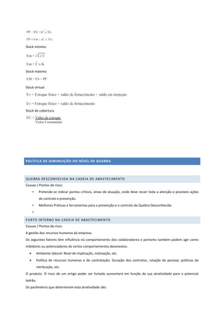 Stock mínimo
Stock máximo
Stock virtual
Stock de cobertura
POLÍTICA DE DIMINUIÇÃO DO NÍVEL DE QUEBRA
QUEBRA DESCONHECIDA NA CADEIA DE ABASTECIMENTO
Causas / Pontos de risco:
• Pretende-se indicar pontos críticos, áreas de atuação, onde deve recair toda a atenção e possíveis ações
de controlo e prevenção.
• Melhores Práticas e ferramentas para a prevenção e o controlo da Quebra Desconhecida.
•
FURTO INTERNO NA CADEIA DE ABASTECIMENTO
Causas / Pontos de risco
A gestão dos recursos humanos da empresa.
Os seguintes fatores têm influência no comportamento dos colaboradores e portanto também podem agir como
inibidores ou potenciadores de certos comportamentos desonestos:
 Ambiente laboral: Nível de implicação, motivação, etc.
 Política de recursos humanos e de contratação: Duração dos contratos, rotação do pessoal, políticas de
retribuição, etc.
O produto. O risco de um artigo poder ser furtado aumentará em função da sua atratividade para o potencial
ladrão.
Os parâmetros que determinam esta atratividade são:
 