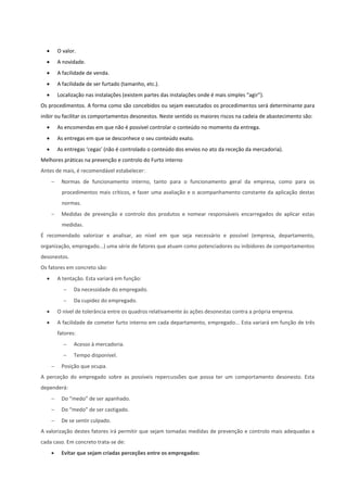  O valor.
 A novidade.
 A facilidade de venda.
 A facilidade de ser furtado (tamanho, etc.).
 Localização nas instalações (existem partes das instalações onde é mais simples “agir”).
Os procedimentos. A forma como são concebidos ou sejam executados os procedimentos será determinante para
inibir ou facilitar os comportamentos desonestos. Neste sentido os maiores riscos na cadeia de abastecimento são:
 As encomendas em que não é possível controlar o conteúdo no momento da entrega.
 As entregas em que se desconhece o seu conteúdo exato.
 As entregas ‘cegas’ (não é controlado o conteúdo dos envios no ato da receção da mercadoria).
Melhores práticas na prevenção e controlo do Furto interno
Antes de mais, é recomendável estabelecer:
 Normas de funcionamento interno, tanto para o funcionamento geral da empresa, como para os
procedimentos mais críticos, e fazer uma avaliação e o acompanhamento constante da aplicação destas
normas.
 Medidas de prevenção e controlo dos produtos e nomear responsáveis encarregados de aplicar estas
medidas.
É recomendado valorizar e analisar, ao nível em que seja necessário e possível (empresa, departamento,
organização, empregado...) uma série de fatores que atuam como potenciadores ou inibidores de comportamentos
desonestos.
Os fatores em concreto são:
 A tentação. Esta variará em função:
 Da necessidade do empregado.
 Da cupidez do empregado.
 O nível de tolerância entre os quadros relativamente às ações desonestas contra a própria empresa.
 A facilidade de cometer furto interno em cada departamento, empregado... Esta variará em função de três
fatores:
 Acesso à mercadoria.
 Tempo disponível.
 Posição que ocupa.
A perceção do empregado sobre as possíveis repercussões que possa ter um comportamento desonesto. Esta
dependerá:
 Do “medo” de ser apanhado.
 Do “medo” de ser castigado.
 De se sentir culpado.
A valorização destes fatores irá permitir que sejam tomadas medidas de prevenção e controlo mais adequadas a
cada caso. Em concreto trata-se de:
 Evitar que sejam criadas perceções entre os empregados:
 