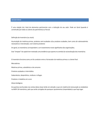 INVENTÁRIO
É uma relação (rol, lista) de elementos patrimoniais com a indicação do seu valor. Pode ser Geral (quando é
constituído por todos os valores do património) ou Parcial.
Definição de Inventário (ou stock)
Acumulação de matérias-primas, produtos semi-acabados e/ou produtos acabados, bem como de sobressalentes
necessários à manutenção, num sistema produtivo
Em geral, os inventários correspondem a um investimento muito significativo das organizações;
Este “empate” de capital tem motivado uma tendência que aponta no sentido da racionalização dos inventários
O Inventário funciona como um fio condutor entre o fornecedor de matérias-primas e o cliente final:
Mercadorias
Matérias-primas, subsidiárias e de consumo
Produtos acabados e intermédios
Subprodutos, desperdícios, resíduos e refugos
Produtos e trabalhos em curso
Ativos biológicos
As quantias escrituradas nas contas desta classe terão em atenção o que em matéria de mensuração se estabelece
na NCRF 18 Inventários, pelo que serão corrigidas de quaisquer ajustamentos (imparidades) a que haja lugar.
 