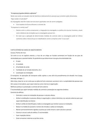 “A empresa já ganha dinheiro suficiente”
Neste caso existe um elevado nível de tolerância relativamente às pessoas que cometem ações desonestas.
“Aqui roubar é muito fácil”
Os empregados não têm medo nem de serem apanhados nem de serem castigados.
 E de trabalhar de forma eficiente o conceito de:
“A empresa é a minha casa”
 Fatores como a cultura empresarial, a integração do empregado e a política de recursos humanos, atuam
como inibidores das tentações que os empregados possam ter.
 De notar que a aplicação de determinadas medidas de controlo sobre os empregados pode ter efeitos
contrários sobre o facto de que os trabalhadores verem a empresa como “a sua casa”.
FURTO EXTERNO NA CADEIA DE ABASTECIMENTO
Causas / Pontos de risco
Tal como se viu no capítulo anterior, o risco de um artigo ser furtado aumentará em função do seu grau de
atratividade para o possível ladrão. Os parâmetros que determinam esse grau de atratividade são:
 O valor
 A novidade
 A facilidade de venda
 Facilidade de ser furtado (tamanho, etc.)
 Localização nas instalações
O transporte. As operações de transporte estão sujeitas a uma série de procedimentos de elevado risco (carga,
descarga, entregas...).
Além disso, deve ter-se em conta que as ações de furto costumam acontecer com a cumplicidade das pessoas que
têm acesso à mercadoria, quer sejam externas como internas à organização.
Melhores práticas na prevenção e controlo do furto externo
É recomendado que sejam tomadas medidas de controlo e prevenção nos seguintes âmbitos:
Controlo de edifícios
 Controlar o acesso às instalações de pessoas e veículos alheios.
 Atribuir acreditações às pessoas alheias à organização e colocar distintivos nos veículos externos para que
sejam identificados no interior.
 Atribuir cartões de identificação a todos os empregados que tenham acesso às instalações.
 Reduzir na medida do possível o número de entradas e saídas às instalações.
 Manter permanentemente vigiadas as portas por onde entram e saem veículos e pessoal.
 Construir cercas à volta do edifício. É recomendado:
 Fazer inspeções diárias.
 Evitar armazenar materiais ao pé das cercas.
 