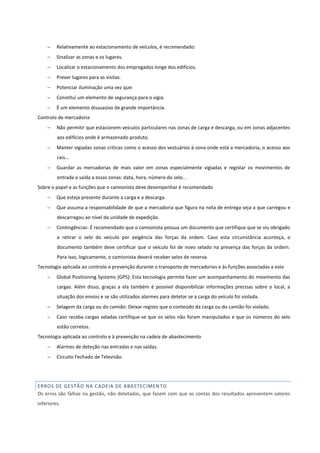  Relativamente ao estacionamento de veículos, é recomendado:
 Sinalizar as zonas e os lugares.
 Localizar o estacionamento dos empregados longe dos edifícios.
 Prever lugares para as visitas.
 Potenciar iluminação uma vez que:
 Constitui um elemento de segurança para o vigia.
 É um elemento dissuasivo de grande importância.
Controlo de mercadoria
 Não permitir que estacionem veículos particulares nas zonas de carga e descarga, ou em zonas adjacentes
aos edifícios onde é armazenado produto.
 Manter vigiadas zonas críticas como o acesso dos vestuários à zona onde está a mercadoria, o acesso aos
cais...
 Guardar as mercadorias de mais valor em zonas especialmente vigiadas e registar os movimentos de
entrada e saída a essas zonas: data, hora, número do selo...
Sobre o papel e as funções que o camionista deve desempenhar é recomendado
 Que esteja presente durante a carga e a descarga.
 Que assuma a responsabilidade de que a mercadoria que figura na nota de entrega seja a que carregou e
descarregou ao nível da unidade de expedição.
 Contingências: É recomendado que o camionista possua um documento que certifique que se viu obrigado
a retirar o selo do veículo por exigência das forças da ordem. Caso esta circunstância aconteça, o
documento também deve certificar que o veículo foi de novo selado na presença das forças da ordem.
Para isso, logicamente, o camionista deverá receber selos de reserva.
Tecnologia aplicada ao controlo e prevenção durante o transporte de mercadorias e às funções associadas a este
 Global Positioning Systems (GPS): Esta tecnologia permite fazer um acompanhamento do movimento das
cargas. Além disso, graças a ela também é possível disponibilizar informações precisas sobre o local, a
situação dos envios e se são utilizados alarmes para detetar se a carga do veículo foi violada.
 Selagem da carga ou do camião: Deixar registo que o conteúdo da carga ou do camião foi violado.
 Caso receba cargas seladas certifique-se que os selos não foram manipulados e que os números do selo
estão corretos.
Tecnologia aplicada ao controlo e à prevenção na cadeia de abastecimento
 Alarmes de deteção nas entradas e nas saídas.
 Circuito Fechado de Televisão.
ERROS DE GESTÃO NA CADEIA DE ABASTECIMENTO
Os erros são falhas na gestão, não detetadas, que fazem com que as contas dos resultados apresentem valores
inferiores.
 