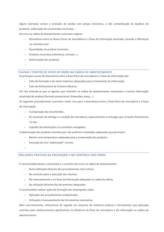 Alguns exemplos seriam a anotação de vendas com preços incorretos, a não contabilização de Quebras de
produtos, elaboração de encomendas incorretas...
Os erros na cadeia de abastecimento costumam originar:
 Dissonância entre os fluxos físicos de mercadoria e o fluxo de informação associada, levando a diferenças
no inventário por:
 Quantidades de produto incorretas.
 Produtos incorretos (referência, formato...).
 Deterioração dos produtos.

CAUSAS / PONTOS DE RISCO DE ERROS NA CADEIA DE ABASTECIMENTO
As principais causas de dissonância entre o fluxo físico de mercadoria e o fluxo de informação são:
 Falta de formação e de meios materiais adequados para o tratamento da informação.
 Falta de Alinhamento de Ficheiros Mestres:
Por isto entende-se que os agentes que intervêm na cadeia de abastecimento manuseiam a mesma informação
atualizada de produto (formato promocional, dimensões, preço...).
Os seguintes procedimentos acarretam maior risco para a dissonância entre o fluxo físico de mercadoria e o fluxo
de informação:
 A preparação das encomendas.
 Os processos de entrega e a receção da mercadoria, especialmente as entregas que se fazem diretamente
na loja.
 A gestão das devoluções e os produtos estragados.
A deterioração dos produtos acontece por não existirem instalações adequadas que permitam:
 Manter uma temperatura adequada para a conservação dos produtos.
 Execução de uma “paletização” correta.

MELHORES PRÁTICAS NA PREVENÇÃO E NO CONTROLO DOS ERROS
É recomendado basear a prevenção e o controlo dos erros na cadeia de abastecimento:
 Numa definição eficiente dos procedimentos mais críticos.
 No controlo sobre a execução dos mesmos.
 No manuseamento e no fluxo da informação adequada na cadeia da oferta.
 Na utilização eficiente das ferramentas adequadas.
É recomendado realizar ações de formação dos empregados sobre:
 Aplicação dos procedimentos estabelecidos.
 Utilização e manuseamento das ferramentas necessárias.
Mais concretamente, indicaremos de seguida um conjunto de melhores práticas e ferramentas cuja aplicação
contribui para melhoramentos significativos na eficiência do fluxo de mercadoria e de informação na cadeia de
abastecimento:
 