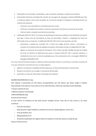  Preparação de encomendas, manipulação, carga, transporte, descarga e receção da mercadoria.
 (Intercâmbio Eletrónico de Dados) EDI: Através de mensagens de linguagem standard EANCOM para EDI,
as empresas podem, entre outras questões, de uma forma standard e integrada e automaticamente nos
sistemas das empresas:
 Comunicar com antecedência o conteúdo exato dos envios.
 Confirmar a receção da mercadoria e informar de possíveis ocorrências no processo de receção.
 Informar sobre a situação concreta das encomendas.
 Codificação EAN.UCC 128: É um sistema de identificação criado para ambientes não retalhistas (armazém),
para ligar o fluxo físico de mercadorias ao fluxo de informação e facilitar a integração dos fluxos de
informação entre as empresas. A codificação EAN.UCC 128, entre outras questões, permite:
 Automatizar a gestão dos armazéns (Ex: A leitura do código permite colocar a mercadoria no
armazém em função da data de validade do produto, informação incluída no código EAN.UCC 128).
 Agilizar os processos de receção de mercadoria. Com a leitura do SSCC (Código Seriado de Unidade
de Envio ou Número de Matrícula) que possui a etiqueta EAN.UCC 128, é possível relacionar o
conteúdo do envio com o aviso de expedição que se fez previamente com a mensagem DESADV da
linguagem EANCOM do EDI.
Em suma, estas ferramentas aliadas às melhores práticas permitem reduzir as ocorrências e controlar os pontos de
risco que constituem uma fonte de erros na cadeia logística:
 Agilizam e aumentam a qualidade da informação para os fluxos administrativos e operacionais.
 Reduzem ocorrências nas entregas e no processo de faturação.
 Aumentam os níveis de informação e localização dos produtos.
QUEBRA DESCONHECIDA em loja
Este capítulo é estruturado em três blocos correspondentes aos três fatores que deram origem à Quebra
Desconhecida: Furto externo, Furto interno e Erros administrativos. Dentro de cada bloco serão abordadas:
• Causas e pontos de risco.
• Melhores práticas na prevenção
FURTO INTERNO NA LOJA
Formas de furto interno
O Furto interno no ambiente da loja pode assumir múltiplas formas. Estas são as mais comuns e de maior
ocorrência:
 Furto de mercadoria.
 Autoconsumos: Ingerir bebidas ou produtos de consumo rápido (iogurtes, sumos, etc.).
 Furto de dinheiro vivo.
 Manipulação de P.V.P.
 Artimanha arquitetada com alguém externo à empresa na linha das caixas ou à saída da loja.
Causas / Pontos de risco
 