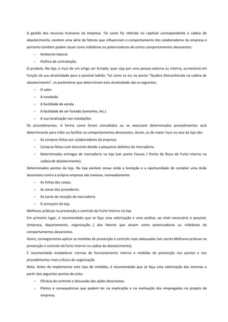 A gestão dos recursos humanos da empresa. Tal como foi referido no capítulo correspondente à cadeia de
abastecimento, existem uma série de fatores que influenciam o comportamento dos colaboradores da empresa e
portanto também podem atuar como inibidores ou potenciadores de certos comportamentos desonestos:
 Ambiente laboral.
 Política de contratação.
O produto. Na loja, o risco de um artigo ser furtado, quer seja por uma pessoa externa ou interna, aumentará em
função da sua atratividade para o possível ladrão. Tal como se viu no ponto “Quebra Desconhecida na cadeia de
abastecimento”, os parâmetros que determinam esta atratividade são os seguintes:
 O valor.
 A novidade.
 A facilidade de venda.
 A facilidade de ser furtado (tamanho, etc.)
 A sua localização nas instalações.
Os procedimentos. A forma como foram concebidos ou se executam determinados procedimentos será
determinante para inibir ou facilitar os comportamentos desonestos. Assim, os de maior risco no seio da loja são:
 As compras feitas por colaboradores da empresa.
 Compras feitas com desconto devido a pequenos defeitos da mercadoria.
 Determinadas entregas de mercadoria na loja (ver ponto Causas / Ponto de Risco de Furto interno na
cadeia de abastecimento).
Determinados pontos da loja. Na loja existem zonas onde a tentação e a oportunidade de cometer uma Acão
desonesta contra a própria empresa são maiores, nomeadamente:
 As linhas das caixas.
 As zonas dos provadores.
 As zonas de receção da mercadoria.
 O armazém da loja.
Melhores práticas na prevenção e controlo do Furto Interno na loja
Em primeiro lugar, é recomendado que se faça uma valorização e uma análise, ao nível necessário e possível,
(empresa, departamento, organização...) dos fatores que atuam como potenciadores ou inibidores de
comportamentos desonestos.
Assim, conseguiremos aplicar as medidas de prevenção e controlo mais adequadas (ver ponto Melhores práticas na
prevenção e controlo do furto interno na cadeia da abastecimento).
É recomendado estabelecer normas de funcionamento interno e medidas de prevenção nos pontos e nos
procedimentos mais críticos da organização
Nota: Antes de implementar este tipo de medidas, é recomendado que se faça uma valorização das mesmas a
partir dos seguintes pontos de vista:
 Eficácia do controlo e dissuasão das ações desonestas.
 Efeitos e consequências que podem ter na implicação e na motivação dos empregados no projeto da
empresa;
 