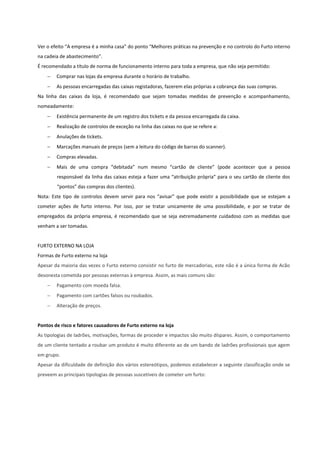 Ver o efeito “A empresa é a minha casa” do ponto “Melhores práticas na prevenção e no controlo do Furto interno
na cadeia de abastecimento”.
É recomendado a título de norma de funcionamento interno para toda a empresa, que não seja permitido:
 Comprar nas lojas da empresa durante o horário de trabalho.
 As pessoas encarregadas das caixas registadoras, fazerem elas próprias a cobrança das suas compras.
Na linha das caixas da loja, é recomendado que sejam tomadas medidas de prevenção e acompanhamento,
nomeadamente:
 Existência permanente de um registro dos tickets e da pessoa encarregada da caixa.
 Realização de controlos de exceção na linha das caixas no que se refere a:
 Anulações de tickets.
 Marcações manuais de preços (sem a leitura do código de barras do scanner).
 Compras elevadas.
 Mais de uma compra “debitada” num mesmo “cartão de cliente” (pode acontecer que a pessoa
responsável da linha das caixas esteja a fazer uma “atribuição própria” para o seu cartão de cliente dos
“pontos” das compras dos clientes).
Nota: Este tipo de controlos devem servir para nos “avisar” que pode existir a possibilidade que se estejam a
cometer ações de furto interno. Por isso, por se tratar unicamente de uma possibilidade, e por se tratar de
empregados da própria empresa, é recomendado que se seja extremadamente cuidadoso com as medidas que
venham a ser tomadas.
FURTO EXTERNO NA LOJA
Formas de Furto externo na loja
Apesar da maioria das vezes o Furto externo consistir no furto de mercadorias, este não é a única forma de Acão
desonesta cometida por pessoas externas à empresa. Assim, as mais comuns são:
 Pagamento com moeda falsa.
 Pagamento com cartões falsos ou roubados.
 Alteração de preços.
Pontos de risco e fatores causadores de Furto externo na loja
As tipologias de ladrões, motivações, formas de proceder e impactos são muito díspares. Assim, o comportamento
de um cliente tentado a roubar um produto é muito diferente ao de um bando de ladrões profissionais que agem
em grupo.
Apesar da dificuldade de definição dos vários estereótipos, podemos estabelecer a seguinte classificação onde se
preveem as principais tipologias de pessoas suscetíveis de cometer um furto:
 
