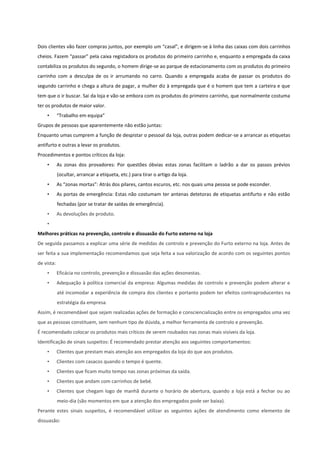 Dois clientes vão fazer compras juntos, por exemplo um “casal”, e dirigem-se à linha das caixas com dois carrinhos
cheios. Fazem “passar” pela caixa registadora os produtos do primeiro carrinho e, enquanto a empregada da caixa
contabiliza os produtos do segundo, o homem dirige-se ao parque de estacionamento com os produtos do primeiro
carrinho com a desculpa de os ir arrumando no carro. Quando a empregada acaba de passar os produtos do
segundo carrinho e chega a altura de pagar, a mulher diz à empregada que é o homem que tem a carteira e que
tem que o ir buscar. Sai da loja e vão-se embora com os produtos do primeiro carrinho, que normalmente costuma
ter os produtos de maior valor.
• “Trabalho em equipa”
Grupos de pessoas que aparentemente não estão juntas:
Enquanto umas cumprem a função de despistar o pessoal da loja, outras podem dedicar-se a arrancar as etiquetas
antifurto e outras a levar os produtos.
Procedimentos e pontos críticos da loja:
• As zonas dos provadores: Por questões óbvias estas zonas facilitam o ladrão a dar os passos prévios
(ocultar, arrancar a etiqueta, etc.) para tirar o artigo da loja.
• As “zonas mortas”: Atrás dos pilares, cantos escuros, etc. nos quais uma pessoa se pode esconder.
• As portas de emergência: Estas não costumam ter antenas detetoras de etiquetas antifurto e não estão
fechadas (por se tratar de saídas de emergência).
• As devoluções de produto.
•
Melhores práticas na prevenção, controlo e dissuasão do Furto externo na loja
De seguida passamos a explicar uma série de medidas de controlo e prevenção do Furto externo na loja. Antes de
ser feita a sua implementação recomendamos que seja feita a sua valorização de acordo com os seguintes pontos
de vista:
• Eficácia no controlo, prevenção e dissuasão das ações desonestas.
• Adequação à política comercial da empresa: Algumas medidas de controlo e prevenção podem alterar e
até incomodar a experiência de compra dos clientes e portanto podem ter efeitos contraproducentes na
estratégia da empresa.
Assim, é recomendável que sejam realizadas ações de formação e consciencialização entre os empregados uma vez
que as pessoas constituem, sem nenhum tipo de dúvida, a melhor ferramenta de controlo e prevenção.
É recomendado colocar os produtos mais críticos de serem roubados nas zonas mais visíveis da loja.
Identificação de sinais suspeitos: É recomendado prestar atenção aos seguintes comportamentos:
• Clientes que prestam mais atenção aos empregados da loja do que aos produtos.
• Clientes com casacos quando o tempo é quente.
• Clientes que ficam muito tempo nas zonas próximas da saída.
• Clientes que andam com carrinhos de bebé.
• Clientes que chegam logo de manhã durante o horário de abertura, quando a loja está a fechar ou ao
meio-dia (são momentos em que a atenção dos empregados pode ser baixa).
Perante estes sinais suspeitos, é recomendável utilizar as seguintes ações de atendimento como elemento de
dissuasão:
 