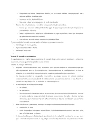  Cumprimentar o cliente: Frases como “Bom dia” ou “Já o venho atender” contribuirão para que o
potencial ladrão se sinta observado.
 Prestar um serviço rápido e eficiente.
 Não deixar o departamento ou a zona de venda abandonada.
• Perante atos de furto externo, e para deter um suposto ladrão, é recomendado:
 Esperar que o suposto ladrão já não tenha opção de pagar os produtos (Exemplo: Depois de ter
passado a linha das caixas).
 Deter o suposto ladrão e oferecer-lhe a possibilidade de pagar os produtos (“Penso que se esqueceu
de pagar os produtos que tem consigo”).
 Caso a pessoa se recuse a pagar, avisar as forças da autoridade.
É recomendado dar formação aos empregados da loja acerca dos seguintes aspetos:
• Identificação de sinais suspeitos.
• Ações de como atender o cliente.
• Gestão das devoluções.
•
Sistemas de proteção no local de venda
De seguida passamos a explicar alguns dos sistemas de proteção dos produtos que mais se destacam e utilizam nas
lojas, sendo por vezes igualmente aplicados noutros âmbitos.
Sistemas de proteção eletrónicos:
• Etiquetas Eletrónicas Anti-roubo (EAS): Atualmente estas etiquetas baseiam-se em três tecnologias que
são incompatíveis entre si (Eletromagnetismo, Acusto-magnetismo e Radiofrequência), ou seja, as
etiquetas de um sistema não são detetadas pelos equipamentos baseados noutra tecnologia.
• As etiquetas encontram-se incorporadas no produto e a proteção consiste em antenas protetoras
existentes na linha das caixas ou à saída do estabelecimento que acionam os alarmes, ou seja, “tocam”, ao
detetar uma etiqueta que não foi desativada ou extraída do produto.
• A etiqueta pode ser incorporada no artigo:
 No exterior.
 No “packaging”.
 Dentro do produto: Neste caso deve-se ter em conta a natureza do produto (componentes, processo
de fabrico, etc.) uma vez que a inclusão da etiqueta pode provocar alterações e danificar o artigo.
Além disso, alguns materiais impedem o funcionamento da etiqueta, fazendo com que as antenas
não as detetem.
• Estas etiquetas, em cada uma das diferentes tecnologias, podem apresentar vários formatos:
 Autocolante ou mole.
 Rígida (Costuma ser utilizada em artigos têxteis). Existe uma modalidade com tinta que suja o artigo
caso se tente arrancar a etiqueta.
• A não desativação ou extração da etiqueta quando o cliente tiver adquirido o produto faz com que saiam
para o mercado etiquetas “vivas”, ou seja, artigos com uma etiqueta ativada. Isto poderá causar muitos
 