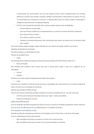 inconvenientes aos consumidores uma vez que quando entram noutro estabelecimento com antenas
detetoras os alarmes são ativados causando múltiplos inconvenientes e desconfiança no sistema. Por isso
é recomendado que se desative ou extraiam as etiquetas (Nos países da União Europeia a desativação é
obrigatória estando prevista na legislação vigente).
• CCTV (Circuito Fechado de Televisão): Estes sistemas podem revestir várias modalidades:
 Com gravação ou sem gravação.
 Com transmissão à distância (o acompanhamento e o controlo do sistema são feitos à distância).
 Com câmaras fixas ou móveis.
 Com câmaras ocultas ou visíveis.
 Protetores de produto eletrónicos: São instrumentos que ativam um alarme caso um produto tenha
sido “violado”.
Estes instrumentos podem proteger artigos individuais ou um conjunto de artigos situados numa vitrina.
Aparelhos de deteção de notas falsas
Permitem averiguar a autenticidade da nota.
Sistemas de proteção físicos
• Caixas
São utilizadas para produtos de pequeno tamanho de preço elevado (CD, DVD, filmes de vídeo, etc.).
• Barras de fixação
São utilizadas para produtos como casacos para que o cliente possa aceder a eles sem a vigilância de um
empregado.
• Vitrinas
• Espelhos
Permitem uma visão ampla do estabelecimento desde vários pontos.
• Lupas
Costumam ser utilizadas na linha das caixas para que as empregadas das caixas possam ter uma visão completa de
todo o carrinho sem necessidade de se levantar.
Sistemas de proteção do edifício da loja
Trata-se dos mesmos sistemas de proteção utilizados em armazéns, plataformas, etc.. Os mais usuais são:
 CCTV (Circuito Fechado de Televisão): Neste caso “vigia” o exterior do edifício.
 Alarmes de deteção de intrusão.
ERROS DE GESTÃO NA LOJA
Os Erros de gestão são falhas de gestão que fazem com que as contas de resultados apresentem valores inferiores,
uma vez que criam diferenças entre a atividade teórica e a atividade real da loja.
Erros de gestão mais frequentes na loja
Receções erradas de mercadoria que derivam em discrepância entre o fluxo físico e o fluxo de informação.
Erros na integridade dos preços dos produtos:
 Não coincidência dos preços marcados na central com os preços da loja.
 Não coincidência dos preços do linear com os preços gravados nos sistemas.
 