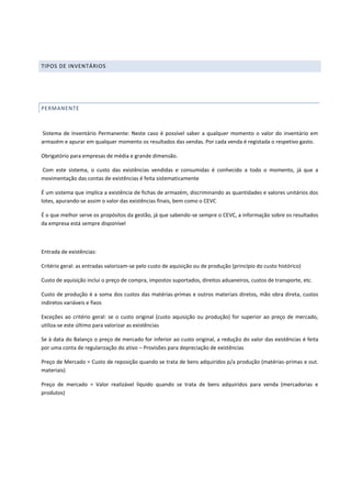 TIPOS DE INVENTÁRIOS
PERMANENTE
Sistema de Inventário Permanente: Neste caso é possível saber a qualquer momento o valor do inventário em
armazém e apurar em qualquer momento os resultados das vendas. Por cada venda é registada o respetivo gasto.
Obrigatório para empresas de média e grande dimensão.
Com este sistema, o custo das existências vendidas e consumidas é conhecido a todo o momento, já que a
movimentação das contas de existências é feita sistematicamente
É um sistema que implica a existência de fichas de armazém, discriminando as quantidades e valores unitários dos
lotes, apurando-se assim o valor das existências finais, bem como o CEVC
É o que melhor serve os propósitos da gestão, já que sabendo-se sempre o CEVC, a informação sobre os resultados
da empresa está sempre disponível
Entrada de existências:
Critério geral: as entradas valorizam-se pelo custo de aquisição ou de produção (princípio do custo histórico)
Custo de aquisição inclui o preço de compra, impostos suportados, direitos aduaneiros, custos de transporte, etc.
Custo de produção é a soma dos custos das matérias-primas e outros materiais diretos, mão obra direta, custos
indiretos variáveis e fixos
Exceções ao critério geral: se o custo original (custo aquisição ou produção) for superior ao preço de mercado,
utiliza-se este último para valorizar as existências
Se à data do Balanço o preço de mercado for inferior ao custo original, a redução do valor das existências é feita
por uma conta de regularização do ativo – Provisões para depreciação de existências
Preço de Mercado = Custo de reposição quando se trata de bens adquiridos p/a produção (matérias-primas e out.
materiais)
Preço de mercado = Valor realizável líquido quando se trata de bens adquiridos para venda (mercadorias e
produtos)
 