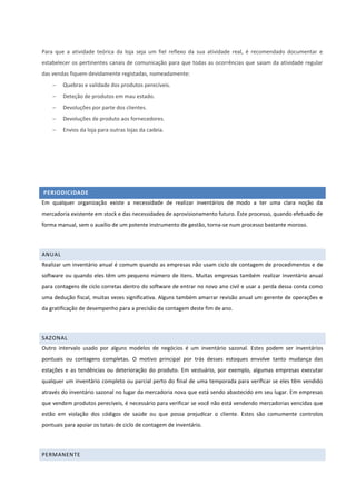 Para que a atividade teórica da loja seja um fiel reflexo da sua atividade real, é recomendado documentar e
estabelecer os pertinentes canais de comunicação para que todas as ocorrências que saiam da atividade regular
das vendas fiquem devidamente registadas, nomeadamente:
 Quebras e validade dos produtos perecíveis.
 Deteção de produtos em mau estado.
 Devoluções por parte dos clientes.
 Devoluções de produto aos fornecedores.
 Envios da loja para outras lojas da cadeia.
PERIODICIDADE
Em qualquer organização existe a necessidade de realizar inventários de modo a ter uma clara noção da
mercadoria existente em stock e das necessidades de aprovisionamento futuro. Este processo, quando efetuado de
forma manual, sem o auxílio de um potente instrumento de gestão, torna-se num processo bastante moroso.
ANUAL
Realizar um inventário anual é comum quando as empresas não usam ciclo de contagem de procedimentos e de
software ou quando eles têm um pequeno número de itens. Muitas empresas também realizar inventário anual
para contagens de ciclo corretas dentro do software de entrar no novo ano civil e usar a perda dessa conta como
uma dedução fiscal, muitas vezes significativa. Alguns também amarrar revisão anual um gerente de operações e
da gratificação de desempenho para a precisão da contagem deste fim de ano.
SAZONAL
Outro intervalo usado por alguns modelos de negócios é um inventário sazonal. Estes podem ser inventários
pontuais ou contagens completas. O motivo principal por trás desses estoques envolve tanto mudança das
estações e as tendências ou deterioração do produto. Em vestuário, por exemplo, algumas empresas executar
qualquer um inventário completo ou parcial perto do final de uma temporada para verificar se eles têm vendido
através do inventário sazonal no lugar da mercadoria nova que está sendo abastecido em seu lugar. Em empresas
que vendem produtos perecíveis, é necessário para verificar se você não está vendendo mercadorias vencidas que
estão em violação dos códigos de saúde ou que possa prejudicar o cliente. Estes são comumente controlos
pontuais para apoiar os totais de ciclo de contagem de inventário.
PERMANENTE
 
