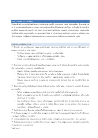PROCESSO DE INVENTÁRIO
O inventário é uma tarefa importante em muitas empresas. Ela compreende o valor total dos bens dessa empresa
ou de um setor específico da mesma, e o processo de contá-las. Muitas empresas fazem verificações de inventário
periódicas para garantir que eles não fiquem sem artigos importantes, enquanto outras coincidem a quantidade
total de produtos encomendados com a contagem física. Se este processo resultar em excesso ou falta de um ou
vários produtos, ele irá alertá-lo sobre problemas como, controlo de stock incorreto ou possível roubo.
PLANIFICAÇÃO PROCESSO
1º Encontre um bom lugar com espaço suficiente para manter os stocks. Este pode ser um armário vazio, um
pequeno escritório ou um armazém.
 Certifique-se que o espaço escolhido é limpo, seco e bem iluminado.
 Verifique se há espaço e prateleiras suficientes para acomodar o stock.
 Proteja o inventário bloqueando a porta no final do dia.
2º Desenvolva um sistema de inventário que funcione para a empresa. Os sistemas de inventários podem variar de
algo muito simples a um sistema mais elaborado.
 Organize stocks principais de modo que sejam facilmente acessíveis.
 Mantenha itens de stocks iguais juntos. Por exemplo, se stockar uma grande variedade de cartuchos de
impressora, mantenha-os em uma única prateleira e organize-os por marca e modelo.
 Etiquete todas as prateleiras ou caixas de armazenamento, tornando itens de inventário fáceis de
encontrar.
3º Determine qual o método de controlo de stock que funciona melhor para a empresa. Há uma série de opções
para escolher.
 Se tiver uma pequena quantidade de stock, pode achar mais fácil rastreá-lo manualmente.
 Escolha um programa que seja fácil de trabalhar, como o Excel, ou uma cópia gratuita de um software de
conferência de inventário.
 Crie uma lista com linhas e colunas suficientes para identificar cada item de stock. Inclua o item e sua
descrição, o código, o estilo, ou número do modelo. Observe a data em que recebeu o item, o custo, a
quantidade e a data que foi usado ou vendido.
4º Registe o inventário. Organizar produtos facilita a contagem e o registo de todos os itens do seu stock.
5º Verifique a contagem de inventário. Se a contagem de stock inicial é imprecisa, será impossível confirmá-la com
a contagem final do seu inventário.
6º Lembre-se de controlar todos os itens de stock em ambas as direções, os itens que entram e itens que saem.
7º Realize o procedimento do inventário físico em bases regulares. Pode programar esta atividade mensalmente,
trimestralmente ou anualmente.
Importante:
 