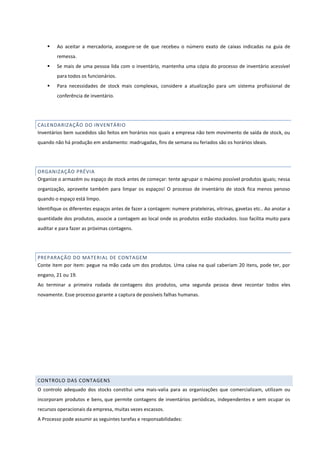  Ao aceitar a mercadoria, assegure-se de que recebeu o número exato de caixas indicadas na guia de
remessa.
 Se mais de uma pessoa lida com o inventário, mantenha uma cópia do processo de inventário acessível
para todos os funcionários.
 Para necessidades de stock mais complexas, considere a atualização para um sistema profissional de
conferência de inventário.
CALENDARIZAÇÃO DO INVENTÁRIO
Inventários bem sucedidos são feitos em horários nos quais a empresa não tem movimento de saída de stock, ou
quando não há produção em andamento: madrugadas, fins de semana ou feriados são os horários ideais.
ORGANIZAÇÃO PRÉVIA
Organize o armazém ou espaço de stock antes de começar: tente agrupar o máximo possível produtos iguais; nessa
organização, aproveite também para limpar os espaços! O processo de inventário de stock fica menos penoso
quando o espaço está limpo.
Identifique os diferentes espaços antes de fazer a contagem: numere prateleiras, vitrinas, gavetas etc.. Ao anotar a
quantidade dos produtos, associe a contagem ao local onde os produtos estão stockados. Isso facilita muito para
auditar e para fazer as próximas contagens.
PREPARAÇÃO DO MATERIAL DE CONTAGEM
Conte item por item: pegue na mão cada um dos produtos. Uma caixa na qual caberiam 20 itens, pode ter, por
engano, 21 ou 19.
Ao terminar a primeira rodada de contagens dos produtos, uma segunda pessoa deve recontar todos eles
novamente. Esse processo garante a captura de possíveis falhas humanas.
CONTROLO DAS CONTAGENS
O controlo adequado dos stocks constitui uma mais-valia para as organizações que comercializam, utilizam ou
incorporam produtos e bens, que permite contagens de inventários periódicas, independentes e sem ocupar os
recursos operacionais da empresa, muitas vezes escassos.
A Processo pode assumir as seguintes tarefas e responsabilidades:
 