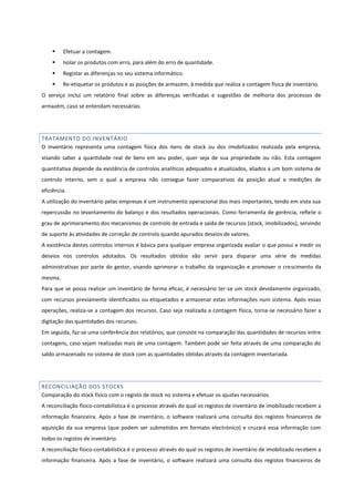  Efetuar a contagem.
 Isolar os produtos com erro, para além do erro de quantidade.
 Registar as diferenças no seu sistema informático.
 Re-etiquetar os produtos e as posições de armazém, à medida que realiza a contagem física de inventário.
O serviço inclui um relatório final sobre as diferenças verificadas e sugestões de melhoria dos processos de
armazém, caso se entendam necessárias.
TRATAMENTO DO INVENTÁRIO
O inventário representa uma contagem física dos itens de stock ou dos imobilizados realizada pela empresa,
visando saber a quantidade real de bens em seu poder, quer seja de sua propriedade ou não. Esta contagem
quantitativa depende da existência de controlos analíticos adequados e atualizados, aliados a um bom sistema de
controlo interno, sem o qual a empresa não consegue fazer comparativos da posição atual e medições de
eficiência.
A utilização do inventário pelas empresas é um instrumento operacional dos mais importantes, tendo em vista sua
repercussão no levantamento do balanço e dos resultados operacionais. Como ferramenta de gerência, reflete o
grau de aprimoramento dos mecanismos de controlo de entrada e saída de recursos (stock, imobilizados), servindo
de suporte às atividades de correção de controlo quando apurados desvios de valores.
A existência destes controlos internos é básica para qualquer empresa organizada avaliar o que possui e medir os
desvios nos controlos adotados. Os resultados obtidos vão servir para disparar uma série de medidas
administrativas por parte do gestor, visando aprimorar o trabalho da organização e promover o crescimento da
mesma.
Para que se possa realizar um inventário de forma eficaz, é necessário ter-se um stock devidamente organizado,
com recursos previamente identificados ou etiquetados e armazenar estas informações num sistema. Após essas
operações, realiza-se a contagem dos recursos. Caso seja realizada a contagem física, torna-se necessário fazer a
digitação das quantidades dos recursos.
Em seguida, faz-se uma conferência dos relatórios, que consiste na comparação das quantidades de recursos entre
contagens, caso sejam realizadas mais de uma contagem. Também pode ser feita através de uma comparação do
saldo armazenado no sistema de stock com as quantidades obtidas através da contagem inventariada.
RECONCILIAÇÃO DOS STOCKS
Comparação do stock físico com o registo de stock no sistema e efetuar os ajustes necessários.
A reconciliação físico-contabilística é o processo através do qual os registos de inventário de imobilizado recebem a
informação financeira. Após a fase de inventário, o software realizará uma consulta dos registos financeiros de
aquisição da sua empresa (que podem ser submetidos em formato electrónico) e cruzará essa informação com
todos os registos de inventário.
A reconciliação físico-contabilística é o processo através do qual os registos de inventário de imobilizado recebem a
informação financeira. Após a fase de inventário, o software realizará uma consulta dos registos financeiros de
 