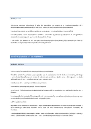 INTERMITENTE
Sistema de Inventário Intermitente: O valor dos inventários em armazém e os resultados apurados, só é
determinável através de inventariações diretas dos valores em armazém, efetuadas periodicamente.
Inventário intermitente ou periódico: registam-se as compras, o inventário inicial e o inventário final
Com este sistema, o custo das existências vendidas e consumidas só pode ser apurado depois da contagem física
das existências e consequente apuramento das existências finais
É um sistema que, embora de fácil aplicação, não serve os propósitos da gestão, já que a informação sobre os
resultados da empresa depende sempre de uma contagem física
OBJETIVOS E PERIOCIDADE DO INVENTÁRIO
NÍVEL DE QUEBRA
Existem muitas formas de definir este conceito denominado Quebra.
Uma delas consiste “na parte dos lucros esperados que, de acordo com o nível de stocks nos inventários, não chega
a ser realizado”. Outra forma mais simples de o definir será considerar a Quebra como a diferença entre os stocks
teóricos de acordo com a actividade da empresa, e os stocks reais.
Estas Quebras têm a sua origem em três causas principais:
Furto externo: Provocado por pessoas alheias à empresa.
Furto interno: Produzido pelos empregados da própria organização ou por pessoas com relações de trabalho com a
empresa.
Erros de gestão: Derivados de falhas de gestão não intencionadas. Por exemplo, o registo de vendas com preços
errados, a não contabilização de quebras por obsolescência, etc.
A diferença de inventário
O primeiro passo para reduzir e combater o impacto da Quebra Desconhecida na nossa organização é conhecer e
reunir informação sobre este problema. Para o fazer, um passo imprescindível será calcular a diferença de
inventário.
A diferença de inventário é a diferença entre o inventário teórico e o inventário real ou físico; ou seja, a diferença
entre o que deveríamos ter de acordo com a nossa actividade empresarial e o que realmente temos:
 