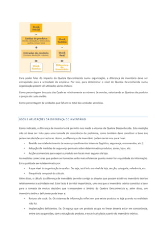 Para poder falar do impacto da Quebra Desconhecida numa organização, a diferença de inventário deve ser
extrapolada para a actividade da empresa. Por isso, para determinar o nível de Quebra Desconhecida numa
organização podem ser utilizados vários índices:
Como percentagem do custo das Quebras relativamente ao número de vendas, valorizando as Quebras de produto
a preços de custo médio.
Como percentagem de unidades que faltam no total das unidades vendidas.
USOS E APLICAÇÕES DA DIFERENÇA DE INVENTÁRIO
Como indicado, a diferença de inventário irá permitir-nos medir o alcance da Quebra Desconhecida. Esta medição
não só deve ser feita para uma tomada de consciência do problema, como também deve constituir a base das
potenciais decisões correctoras. Assim, as diferenças de inventário podem servir-nos para fazer:
• Revisão ou estabelecimento de novos procedimentos internos (logística, segurança, encomendas, etc.).
• Adopção de medidas de segurança pontuais sobre determinados produtos, zonas, lojas, etc.
• Acções comerciais para expor o produto em locais mais seguros da loja.
As medidas correctoras que podem ser tomadas serão mais eficientes quanto maior for a qualidade da informação.
Esta qualidade será determinada por:
• A que nível da organização se realiza: Ou seja, se é feita ao nível da loja, secção, categoria, referência, etc.
• Frequência temporal do cálculo.
Além disso, o cálculo da diferença de inventário permite corrigir os desvios que possam existir no inventário teórico
relativamente à actividade real. Este facto é de vital importância, uma vez que o inventário teórico constitui a base
para a tomada de muitas decisões que transcendem o âmbito da Quebra Desconhecida e, além disso, um
inventário teórico deficiente pode levar a:
• Roturas de stock. Ex: Os sistemas de informação reflectem que existe produto na loja quando na realidade
não há.
• Implantações deficientes. Ex: O espaço que um produto ocupa no linear deveria estar em consonância,
entre outras questões, com a rotação do produto, e esta é calculada a partir do inventário teórico.
 