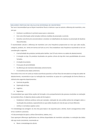 MELHORES PRÁTICAS NO CÁLCULO DA DIFERENÇA DE INVENTÁRIO
Por isso é recomendável que se façam inventários físicos e teóricos e que se calcule a diferença de inventário, uma
vez que:
• Conhecer o problema é o primeiro passo para o solucionar.
• Com esta informação serão tomadas melhores medidas de prevenção e controlo.
• Constitui uma forma de consciencializar e envolver os trabalhadores da empresa na prevenção de Quebras
Desconhecidas.
É recomendado calcular a diferença de inventário com uma frequência proporcional ao risco que cada secção,
categoria, produto, etc. tenha em termos de furto ou erro. Para estabelecer esta frequência recomenda-se ter em
consideração o seguinte:
• A atractividade dos produtos sentida pelos ladrões. (ver O Furto interno na cadeia de abastecimento).
• A situação na loja. Os produtos localizados em pontos críticos da loja têm mais possibilidades de serem
furtados.
• A rotação do produto.
• O seu grau de perecibilidade.
• As diferenças de inventário detectadas anteriormente.
• A consistência dos dados anteriores.
Para evitar erros e ter em conta as muitas ocorrências possíveis no fluxo físico da mercadoria ao longo da cadeia de
abastecimento, recomenda-se que na realização dos inventários se possa ter a participação de forma directa ou
indirecta dos seguintes departamentos:
 Controlo de gestão.
 Exploração de lojas.
 Logística.
 Segurança.
É recomendável que sejam feitas acções de formação e de acompanhamento das pessoas envolvidas na realização
do inventário físico. O objectivo destas acções de formação é:
 Estabelecer melhores práticas como por exemplo, realização de uma análise prévia da contagem sobre a
localização dos produtos, especialmente os que estão situados em mais do que um local diferente.
 Unificar e normalizar aspetos como:
• A metodologia da contagem. Ex: De cima para baixo e da esquerda para a direita. Assim conseguiremos evitar
erros e acelerar o processo.
• A documentação de apoio a utilizar (formulários, tabelas, etc.)
Caso apareçam diferenças significativas nas últimas disparidades de inventário calculadas e a evolução dos dados
não seja muito consistente, recomenda-se:
 Rever a metodologia de cálculo.
 