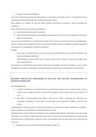  Aumentar a frequência de cálculo.
Caso não se disponha de sistemas de informação que o permitam, recomenda-se fazer o inventário físico com a
actividade da empresa parada (vendas, recepção de mercadoria, etc.).
Nas categorias ou produtos de risco de quebra elevado recomenda-se aumentar o nível de precisão dos
inventários.
Nesse sentido, entre outras questões, recomenda-se:
 Contar fisicamente duas vezes os produtos.
 Fazer comprovações aleatórias da integridade dos produtos (Ex: verificar se nas unidades de venda estão
todos os componentes).
Uma vez que a realização de um inventário físico requer muitos recursos humanos e técnicos e, frequentemente,
envolve a paragem da actividade da empresa, uma forma de manter o nível de implicação e consciencialização da
nossa empresa é a realização de “Inventários à distância”.
Exemplo:
 No caso de uma cadeia de lojas, a loja central solicita ao pessoal das lojas que no dia D contabilizem uma
amostra reduzida de referências.
 Posteriormente o pessoal da loja envia os dados e a loja central confronta os dados da contagem física
com os dados teóricos.
Em qualquer caso recomenda-se que os dados deste tipo de inventários não sejam vinculativos, e que só sejam
utilizados para aumentar a implicação e a consciencialização do pessoal, assim como detectar sinais de alarme.
MELHORES PRÁTICAS NA PONDERAÇÃO DO PESO DOS TRÊS FACTORES DETERMINANTES DE
QUEBRA DESCONHECIDA
Considerações prévias:
 O cálculo da diferença de inventário dá-nos o montante das quebras que a empresa sofreu, mas em
nenhum caso consegue determinar que parte dessa Quebra se deve a Furto externo, Furto interno e a
Erros.
 Para obter uma aproximação deste dado a única forma é reunir informação das ocorrências que
acontecem na empresa e, a partir dela, tirar conclusões que nos permitam ponderar o peso das três
causas.
A ponderação da importância dos três factores pode ajudar--nos a realizar um melhor diagnóstico da situação e,
portanto, pode ser-nos útil também no momento de alocar recursos.
Para determinar o peso dos três factores determinantes da Quebra Desconhecida, recomenda-se que seja reunida
informação e que se faça um registo dos factos que sejam a causa da Quebra Desconhecida ou das provas que
demonstrem que um destes factos aconteceu. Assim, as informações mais úteis para determinar o peso das três
causas são:
 As tentativas de furto que foram detectadas (produto, secção, etc.).
 