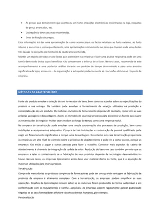  As provas que demonstrem que aconteceu um furto: etiquetas electrónicas encontradas na loja, etiquetas
de preço arrancadas, etc.
 Discrepância detectada nas encomendas.
 Erros de fixação de preços.
Esta informação irá dar uma aproximação de como aconteceram os factos relativos ao furto externo, ao furto
interno e aos erros e, consequentemente, uma aproximação relativamente ao peso que tiveram cada uma destas
três causas no conjunto do montante da Quebra Desconhecida.
Manter um registo de todos esses factos que acontecem na empresa e fazer uma análise respectiva pode ser uma
tarefa demasiado árdua cujos benefícios não compensem o esforço de o fazer. Nestes casos, recomenda-se este
acompanhamento e uma posterior análise durante um período de tempo determinado e para uma amostra
significativa de lojas, armazéns... da organização, e extrapolar posteriormente as conclusões obtidas ao conjunto da
empresa.
MÉTODOS DE ABASTECIMENTO
Fonte do produto envolve a seleção de um fornecedor de bens, bem como os acordos sobre as especificações do
produto e sua entrega. Ele também pode envolver o fornecimento de serviços utilizados na produção e
comercialização de um produto. Os melhores métodos de fornecimento depende do contexto, como têm as suas
próprias vantagens e desvantagens. Assim, os métodos de sourcing (processo para encontrar as fontes para suprir
as necessidades do negócio) muitas vezes mudam ao longo do tempo como uma empresa evolui.
Na empresa de terceirização pode envolver uma ampla coordenação dos processos de produção, bem como
instalações e equipamentos adequados. Compra de tais instalações e contratação de pessoal qualificado pode
exigir um financiamento significativo e tempo, uma desvantagem. No entanto, em casa terceirização proporciona
às empresas um alto nível de controlo sobre o processo de abastecimento e pode vir a cortar custos, porque as
empresas não estão a pagar a outras pessoas para fazer o trabalho. Controlar mais aspectos da cadeia de
abastecimento é chamado de integração da cadeia de valor. Produção de bens em casa também permite que as
empresas a reter o conhecimento se a fabricação de seus produtos depende de tecnologias desenvolvidas in-
house. Nesses casos, as empresas tipicamente ainda deve usar material direto da fonte, que é a aquisição de
materiais utilizados para criar o produto.
Terceirização
Compra de mercadorias ou produtos completos de fornecedores pode ser uma grande vantagem se fabricação de
produtos da empresa é altamente complexa. Com a terceirização, as empresas podem simplificar as suas
operações. Desafios da terceirização incluem saber se os materiais foram produzidos de forma sustentável e em
conformidade com os regulamentos e normas aplicáveis. As empresas podem rapidamente ganhar publicidade
negativa se os seus fornecedores offshore violam os direitos humanos, por exemplo.
Personalização
 