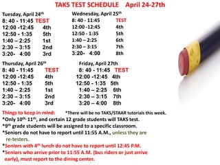 TAKS TEST SCHEDULE April 24-27th
Tuesday, April 24th              Wednesday, April 25th
8: 40 - 11:45 TEST               8: 40 - 11:45     TEST
12:00 -12:45      4th            12:00 -12:45      4th
12:50 - 1:35      5th            12:50 - 1:35      5th
1:40 – 2:25       1st            1:40 – 2:25       6th
2:30 – 3:15       2nd            2:30 – 3:15       7th
3:20- 4:00        3rd            3:20- 4:00        8th
Thursday, April 26th               Friday, April 27th
8: 40 - 11:45      TEST            8: 40 - 11:45 TEST
12:00 -12:45       4th            12:00 -12:45 4th
12:50 - 1:35       5th            12:50 - 1:35 5th
1:40 – 2:25        1st             1:40 – 2:25 6th
2:30 – 3:15        2nd             2:30 – 3:15 7th
3:20- 4:00         3rd             3:20 – 4:00 8th
Things to keep in mind:      *There will be no TAKS/STAAR tutorials this week.
*Only 10th, 11th, and certain 12 grade students will TAKS test.
*9th grade students will be assigned to a specific classroom.
*Seniors do not have to report until 11:55 A.M., unless they are
 re-testers.
*Seniors with 4th lunch do not have to report until 12:45 P.M.
*Seniors who arrive prior to 11:55 A.M. (bus riders or just arrive
 early), must report to the dining center.
 