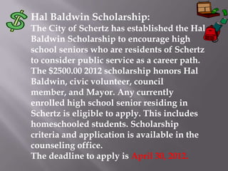 Hal Baldwin Scholarship:
The City of Schertz has established the Hal
Baldwin Scholarship to encourage high
school seniors who are residents of Schertz
to consider public service as a career path.
The $2500.00 2012 scholarship honors Hal
Baldwin, civic volunteer, council
member, and Mayor. Any currently
enrolled high school senior residing in
Schertz is eligible to apply. This includes
homeschooled students. Scholarship
criteria and application is available in the
counseling office.
The deadline to apply is April 30, 2012.
 