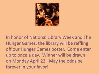 In honor of National Library Week and The
Hunger Games, the library will be raffling
off our Hunger Games poster. Come enter
up to once a day. Winner will be drawn
on Monday April 23. May the odds be
forever in your favor!
 