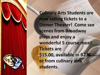 Culinary Arts Students are
now selling tickets to a
Dinner Theater! Come see
scenes from Broadway
plays and enjoy a
wonderful 5 course meal!
Tickets are
$15.00, available in B230
or from culinary arts
students.
 