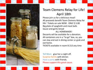 Team Clemens Relay for Life!
        April 18th
Please join us for a delicious meal!
All proceeds benefit Team Clemens Relay for
life! Tickets on sale NOW . ONLY $ 5.00
Big plate of spaghetti and meat balls
Sauce and garlic bread
               ALL HOMEMADE!
Desserts will be available for a donation.
All containers are in a “to go” box, so, you
can stay and eat in dining center or grab and
eat home.
TICKETS available in room B 213 any time


Tell Mom give her a night off.
Surprise family with dinner.
Have a party with friends.
Please support this great cause.
 