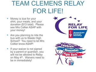 TEAM CLEMENS RELAY
         FOR LIFE!
 Money is due for your
   shirt, your meals, and your
   donation ($13 total). Please
   see Mrs Collier ASAP with
   your money!
 Are you planning to ride the
   bus with us to Steele High
   School? You need to let Mrs
   Collier know ASAP!
 If your waiver is not signed
   by a parent or guardian, you
   will not be allowed to Relay
   on May 4th. Waivers need to
   be in immediately!
 