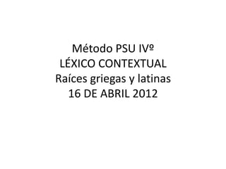 Método PSU IVº
 LÉXICO CONTEXTUAL
Raíces griegas y latinas
   16 DE ABRIL 2012
 