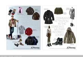 Survive the
change of
SeaSonS in thiS
fallS hotteSt
eSSentialS
Pound the pavement in lug
soles and lace ups this fall
Boots from $60
This cozy sweater
has meow-appeal
a.n.a $29
For samples or images please contact Bari Kurzman at M Booth & Associates 212-539-3288 / barik@mbooth.com
Rugged tartans are
the mainstays of the
fall wardrobe
Plaid shirts from $20-$25
Puffed up takes
on a new meaning
in this puffer jacket
St. Johns Bay $35
Leather & suede are
must-haves for
any guys closet
left: JFerrar $60
below: St. Johns Bay $80
Rosy colors break up a
monotonous work week.
American Living dress shirts $20
This go-to accessory
is the easiest way to
look dapper
Stafford Scarves $20
COMMAND
ATTENTION
IN THE
SEASONS
MILITARY
INSPIRED
LOOKS
For samples or images please contact Bari Kurzman at M Booth & Associates 212-539-3288 / barik@mbooth.com
The fatigue jacket for
the fashion trenches
I HEART Ronson $60
Take no
prisoners
in these
combat boots
Olsenboye $60
Epaulettes top off
the perfect long
sleeve jersey dress
Dress - a.n.a. $40
Shoes - Decree $56
Prima Donna:
In olive green,
this ballerina skirt
toughens up
Olsenboye $25
Feel sporty and polished
in this officers coat
I HEART Ronson $60
Join the ranks
Top - I HEART Ronson $25
Pants - Allen B. $41
Shoes - Decree $56
Bag - a.n.a. $40
2010	 JCPenny 	 Print Design 	 Lead Agency: M-Booth
 