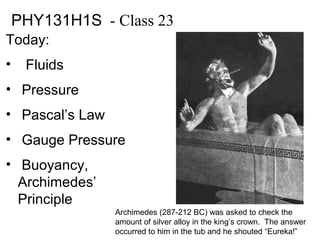 PHY131H1S - Class 23
Today:
• Fluids
• Pressure
• Pascal’s Law
• Gauge Pressure
• Buoyancy,
Archimedes’
Principle
Archimedes (287-212 BC) was asked to check the
amount of silver alloy in the king’s crown. The answer
occurred to him in the tub and he shouted “Eureka!”
 