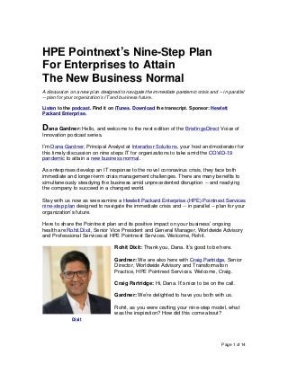 Page 1 of 14
HPE Pointnext’s Nine-Step Plan
For Enterprises to Attain
The New Business Normal
A discussion on a new plan designed to navigate the immediate pandemic crisis and -- in parallel
-- plan for your organization’s IT and business future.
Listen to the podcast. Find it on iTunes. Download the transcript. Sponsor: Hewlett
Packard Enterprise.
Dana Gardner: Hello, and welcome to the next edition of the BriefingsDirect Voice of
Innovation podcast series.
I’m Dana Gardner, Principal Analyst at Interarbor Solutions, your host and moderator for
this timely discussion on nine steps IT for organizations to take amid the COVID-19
pandemic to attain a new business normal.
As enterprises develop an IT response to the novel coronavirus crisis, they face both
immediate and longer-term crisis management challenges. There are many benefits to
simultaneously steadying the business amid unprecedented disruption -- and readying
the company to succeed in a changed world.
Stay with us now as we examine a Hewlett Packard Enterprise (HPE) Pointnext Services
nine-step plan designed to navigate the immediate crisis and -- in parallel -- plan for your
organization’s future.
Here to share the Pointnext plan and its positive impact on your business’ ongoing
health are Rohit Dixit, Senior Vice President and General Manager, Worldwide Advisory
and Professional Services at HPE Pointnext Services. Welcome, Rohit.
Rohit Dixit: Thank you, Dana. It’s good to be here.
Gardner: We are also here with Craig Partridge, Senior
Director, Worldwide Advisory and Transformation
Practice, HPE Pointnext Services. Welcome, Craig.
Craig Partridge: Hi, Dana. It’s nice to be on the call.
Gardner: We’re delighted to have you both with us.
Rohit, as you were crafting your nine-step model, what
was the inspiration? How did this come about?
Dixit
 