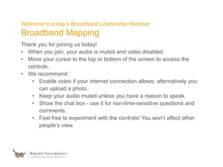 Welcome to today’s Broadband Leadership Webinar:
Broadband Mapping
Thank you for joining us today!
• When you join, your audio is muted and video disabled.
• Move your cursor to the top or bottom of the screen to access the
controls.
• We recommend:
• Enable video if your internet connection allows; alternatively you
can upload a photo.
• Keep your audio muted unless you have a reason to speak.
• Show the chat box - use it for non-time-sensitive questions and
comments.
• Feel free to experiment with the controls! You won’t affect other
people’s view.
 