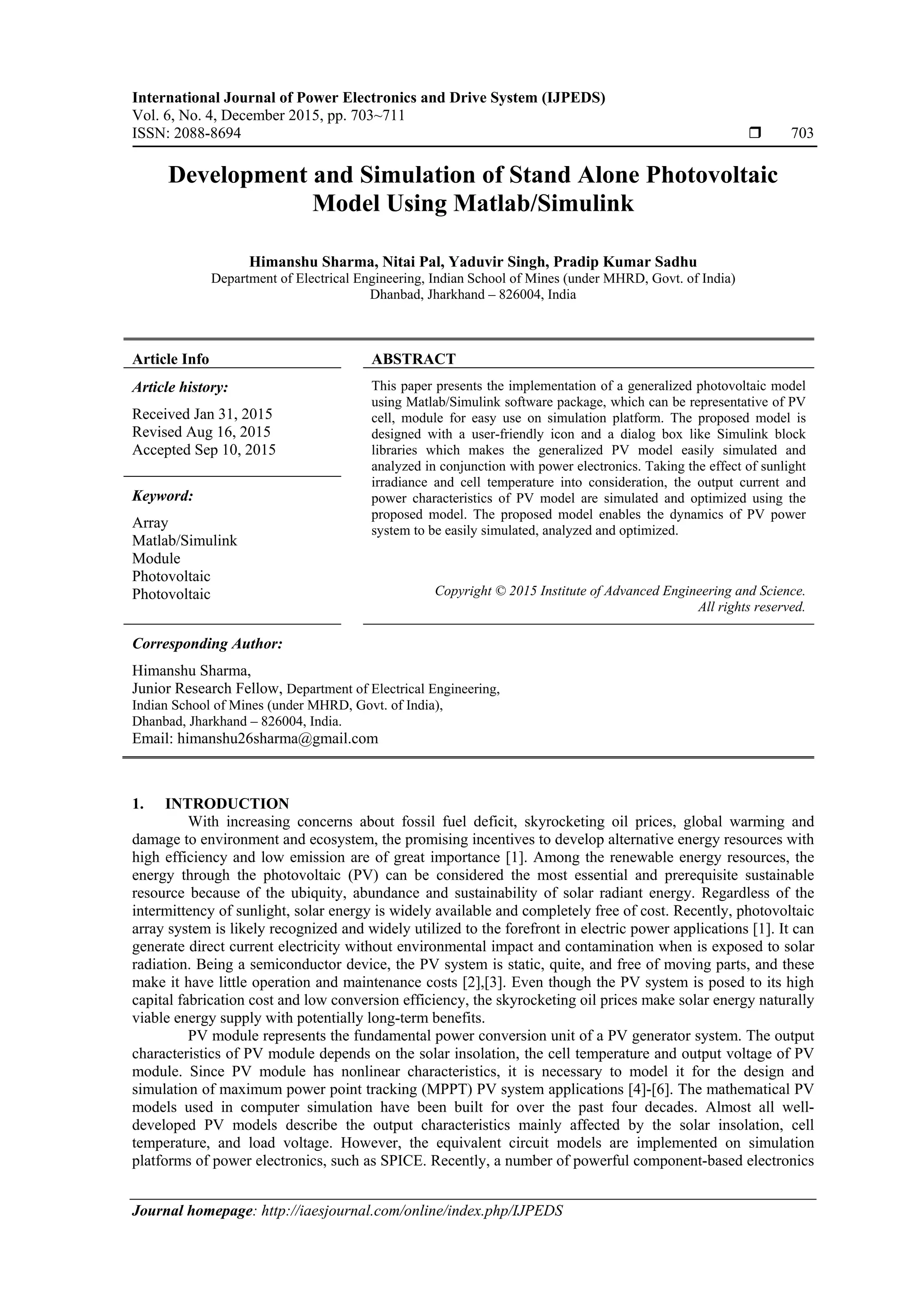 International Journal of Power Electronics and Drive System (IJPEDS)
Vol. 6, No. 4, December 2015, pp. 703~711
ISSN: 2088-8694  703
Journal homepage: http://iaesjournal.com/online/index.php/IJPEDS
Development and Simulation of Stand Alone Photovoltaic
Model Using Matlab/Simulink
Himanshu Sharma, Nitai Pal, Yaduvir Singh, Pradip Kumar Sadhu
Department of Electrical Engineering, Indian School of Mines (under MHRD, Govt. of India)
Dhanbad, Jharkhand – 826004, India
Article Info ABSTRACT
Article history:
Received Jan 31, 2015
Revised Aug 16, 2015
Accepted Sep 10, 2015
This paper presents the implementation of a generalized photovoltaic model
using Matlab/Simulink software package, which can be representative of PV
cell, module for easy use on simulation platform. The proposed model is
designed with a user-friendly icon and a dialog box like Simulink block
libraries which makes the generalized PV model easily simulated and
analyzed in conjunction with power electronics. Taking the effect of sunlight
irradiance and cell temperature into consideration, the output current and
power characteristics of PV model are simulated and optimized using the
proposed model. The proposed model enables the dynamics of PV power
system to be easily simulated, analyzed and optimized.
Keyword:
Array
Matlab/Simulink
Module
Photovoltaic
Photovoltaic Copyright © 2015 Institute of Advanced Engineering and Science.
All rights reserved.
Corresponding Author:
Himanshu Sharma,
Junior Research Fellow, Department of Electrical Engineering,
Indian School of Mines (under MHRD, Govt. of India),
Dhanbad, Jharkhand – 826004, India.
Email: himanshu26sharma@gmail.com
1. INTRODUCTION
With increasing concerns about fossil fuel deficit, skyrocketing oil prices, global warming and
damage to environment and ecosystem, the promising incentives to develop alternative energy resources with
high efficiency and low emission are of great importance [1]. Among the renewable energy resources, the
energy through the photovoltaic (PV) can be considered the most essential and prerequisite sustainable
resource because of the ubiquity, abundance and sustainability of solar radiant energy. Regardless of the
intermittency of sunlight, solar energy is widely available and completely free of cost. Recently, photovoltaic
array system is likely recognized and widely utilized to the forefront in electric power applications [1]. It can
generate direct current electricity without environmental impact and contamination when is exposed to solar
radiation. Being a semiconductor device, the PV system is static, quite, and free of moving parts, and these
make it have little operation and maintenance costs [2],[3]. Even though the PV system is posed to its high
capital fabrication cost and low conversion efficiency, the skyrocketing oil prices make solar energy naturally
viable energy supply with potentially long-term benefits.
PV module represents the fundamental power conversion unit of a PV generator system. The output
characteristics of PV module depends on the solar insolation, the cell temperature and output voltage of PV
module. Since PV module has nonlinear characteristics, it is necessary to model it for the design and
simulation of maximum power point tracking (MPPT) PV system applications [4]-[6]. The mathematical PV
models used in computer simulation have been built for over the past four decades. Almost all well-
developed PV models describe the output characteristics mainly affected by the solar insolation, cell
temperature, and load voltage. However, the equivalent circuit models are implemented on simulation
platforms of power electronics, such as SPICE. Recently, a number of powerful component-based electronics
 