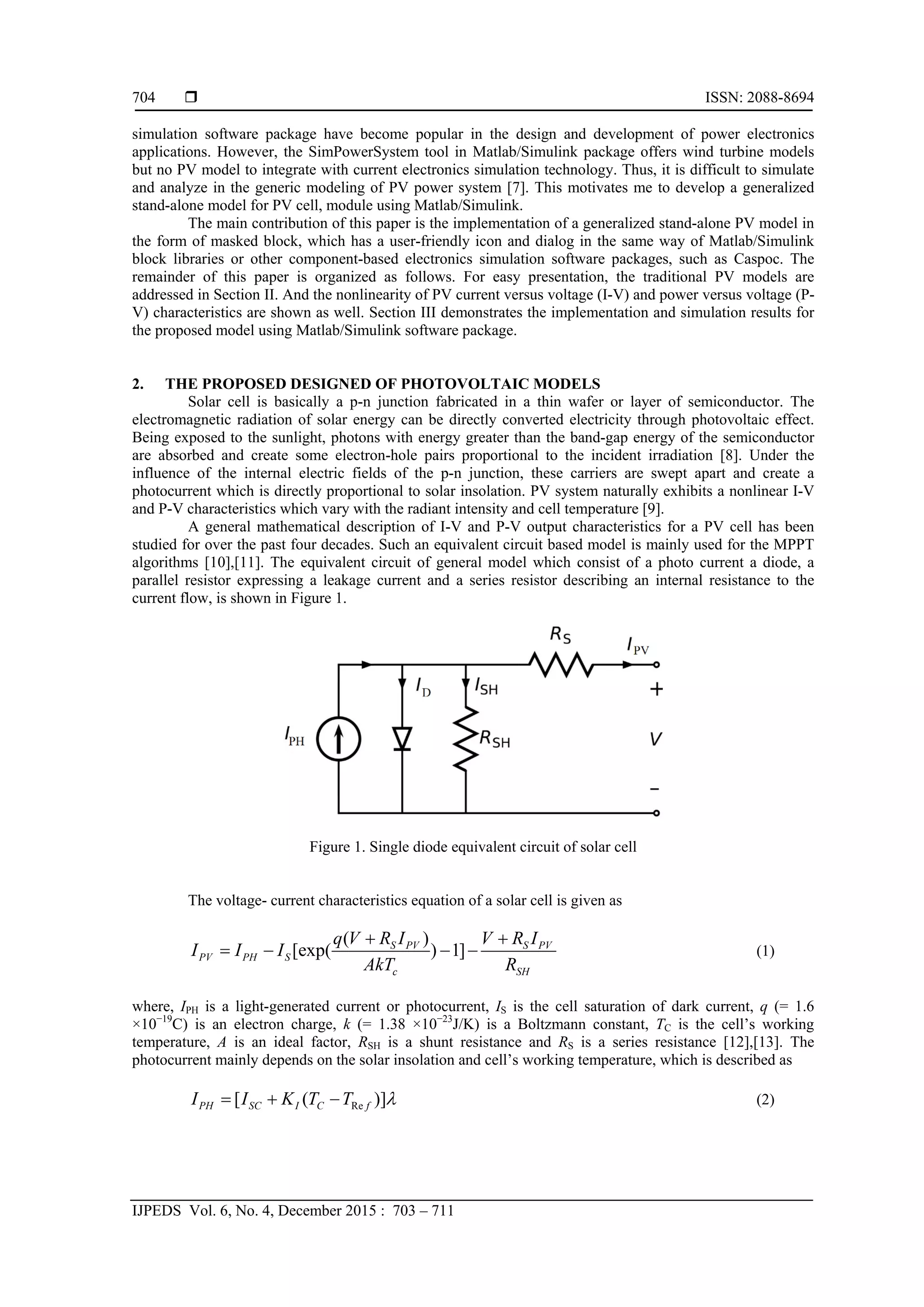  ISSN: 2088-8694
IJPEDS Vol. 6, No. 4, December 2015 : 703 – 711
704
simulation software package have become popular in the design and development of power electronics
applications. However, the SimPowerSystem tool in Matlab/Simulink package offers wind turbine models
but no PV model to integrate with current electronics simulation technology. Thus, it is difficult to simulate
and analyze in the generic modeling of PV power system [7]. This motivates me to develop a generalized
stand-alone model for PV cell, module using Matlab/Simulink.
The main contribution of this paper is the implementation of a generalized stand-alone PV model in
the form of masked block, which has a user-friendly icon and dialog in the same way of Matlab/Simulink
block libraries or other component-based electronics simulation software packages, such as Caspoc. The
remainder of this paper is organized as follows. For easy presentation, the traditional PV models are
addressed in Section II. And the nonlinearity of PV current versus voltage (I-V) and power versus voltage (P-
V) characteristics are shown as well. Section III demonstrates the implementation and simulation results for
the proposed model using Matlab/Simulink software package.
2. THE PROPOSED DESIGNED OF PHOTOVOLTAIC MODELS
Solar cell is basically a p-n junction fabricated in a thin wafer or layer of semiconductor. The
electromagnetic radiation of solar energy can be directly converted electricity through photovoltaic effect.
Being exposed to the sunlight, photons with energy greater than the band-gap energy of the semiconductor
are absorbed and create some electron-hole pairs proportional to the incident irradiation [8]. Under the
influence of the internal electric fields of the p-n junction, these carriers are swept apart and create a
photocurrent which is directly proportional to solar insolation. PV system naturally exhibits a nonlinear I-V
and P-V characteristics which vary with the radiant intensity and cell temperature [9].
A general mathematical description of I-V and P-V output characteristics for a PV cell has been
studied for over the past four decades. Such an equivalent circuit based model is mainly used for the MPPT
algorithms [10],[11]. The equivalent circuit of general model which consist of a photo current a diode, a
parallel resistor expressing a leakage current and a series resistor describing an internal resistance to the
current flow, is shown in Figure 1.
Figure 1. Single diode equivalent circuit of solar cell
The voltage- current characteristics equation of a solar cell is given as
( )
[exp( ) 1]S PV S PV
PV PH S
c SH
q V R I V R I
I I I
AkT R
 
    (1)
where, IPH is a light-generated current or photocurrent, IS is the cell saturation of dark current, q (= 1.6
×10−19
C) is an electron charge, k (= 1.38 ×10−23
J/K) is a Boltzmann constant, TC is the cell’s working
temperature, A is an ideal factor, RSH is a shunt resistance and RS is a series resistance [12],[13]. The
photocurrent mainly depends on the solar insolation and cell’s working temperature, which is described as
Re[ ( )]PH SC I C fI I K T T    (2)
 