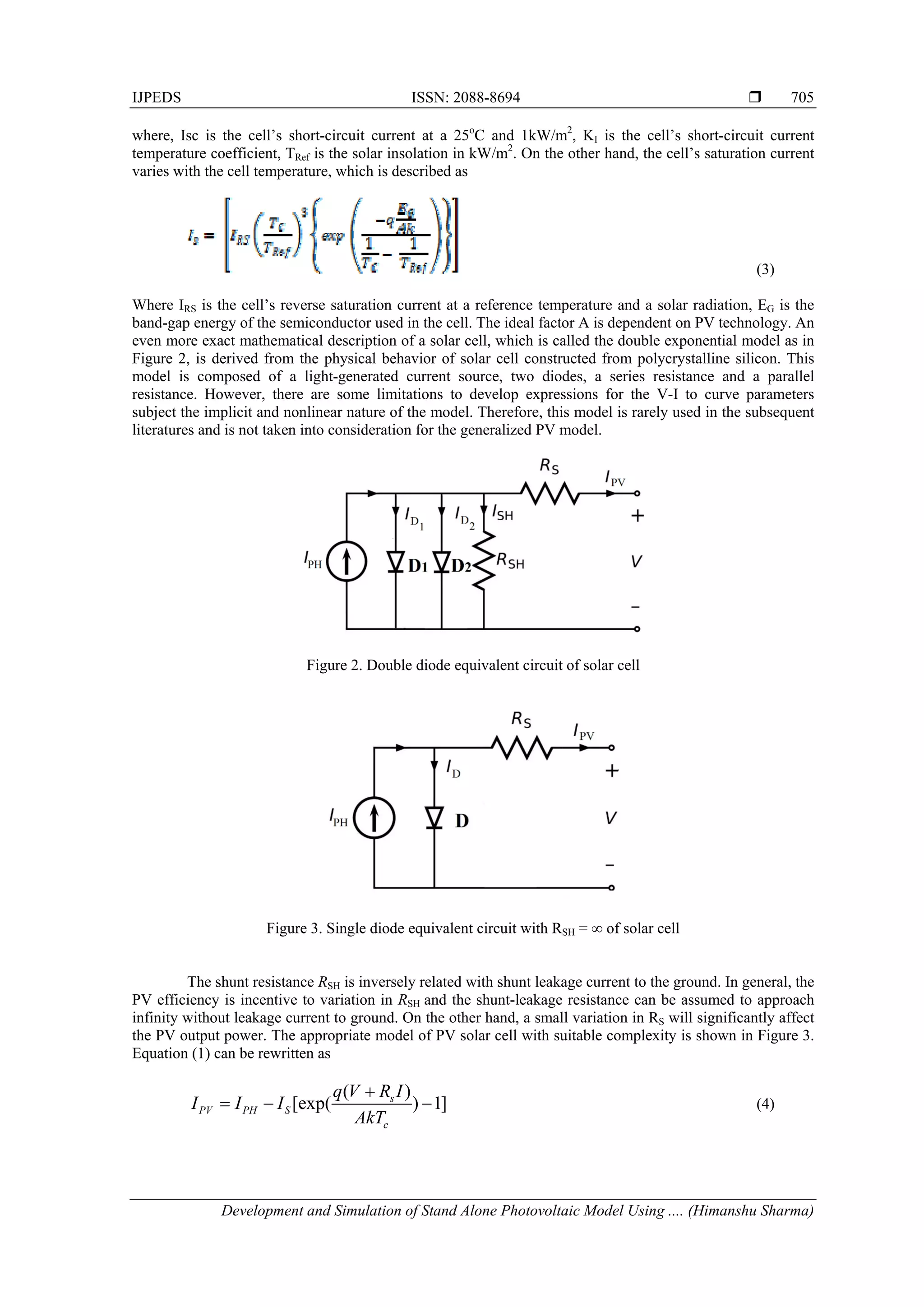 IJPEDS ISSN: 2088-8694 
Development and Simulation of Stand Alone Photovoltaic Model Using .... (Himanshu Sharma)
705
where, Isc is the cell’s short-circuit current at a 25o
C and 1kW/m2
, KI is the cell’s short-circuit current
temperature coefficient, TRef is the solar insolation in kW/m2
. On the other hand, the cell’s saturation current
varies with the cell temperature, which is described as
(3)
Where IRS is the cell’s reverse saturation current at a reference temperature and a solar radiation, EG is the
band-gap energy of the semiconductor used in the cell. The ideal factor A is dependent on PV technology. An
even more exact mathematical description of a solar cell, which is called the double exponential model as in
Figure 2, is derived from the physical behavior of solar cell constructed from polycrystalline silicon. This
model is composed of a light-generated current source, two diodes, a series resistance and a parallel
resistance. However, there are some limitations to develop expressions for the V-I to curve parameters
subject the implicit and nonlinear nature of the model. Therefore, this model is rarely used in the subsequent
literatures and is not taken into consideration for the generalized PV model.
Figure 2. Double diode equivalent circuit of solar cell
Figure 3. Single diode equivalent circuit with RSH = ∞ of solar cell
The shunt resistance RSH is inversely related with shunt leakage current to the ground. In general, the
PV efficiency is incentive to variation in RSH and the shunt-leakage resistance can be assumed to approach
infinity without leakage current to ground. On the other hand, a small variation in RS will significantly affect
the PV output power. The appropriate model of PV solar cell with suitable complexity is shown in Figure 3.
Equation (1) can be rewritten as
( )
[exp( ) 1]s
PV PH S
c
q V R I
I I I
AkT

   (4)
 