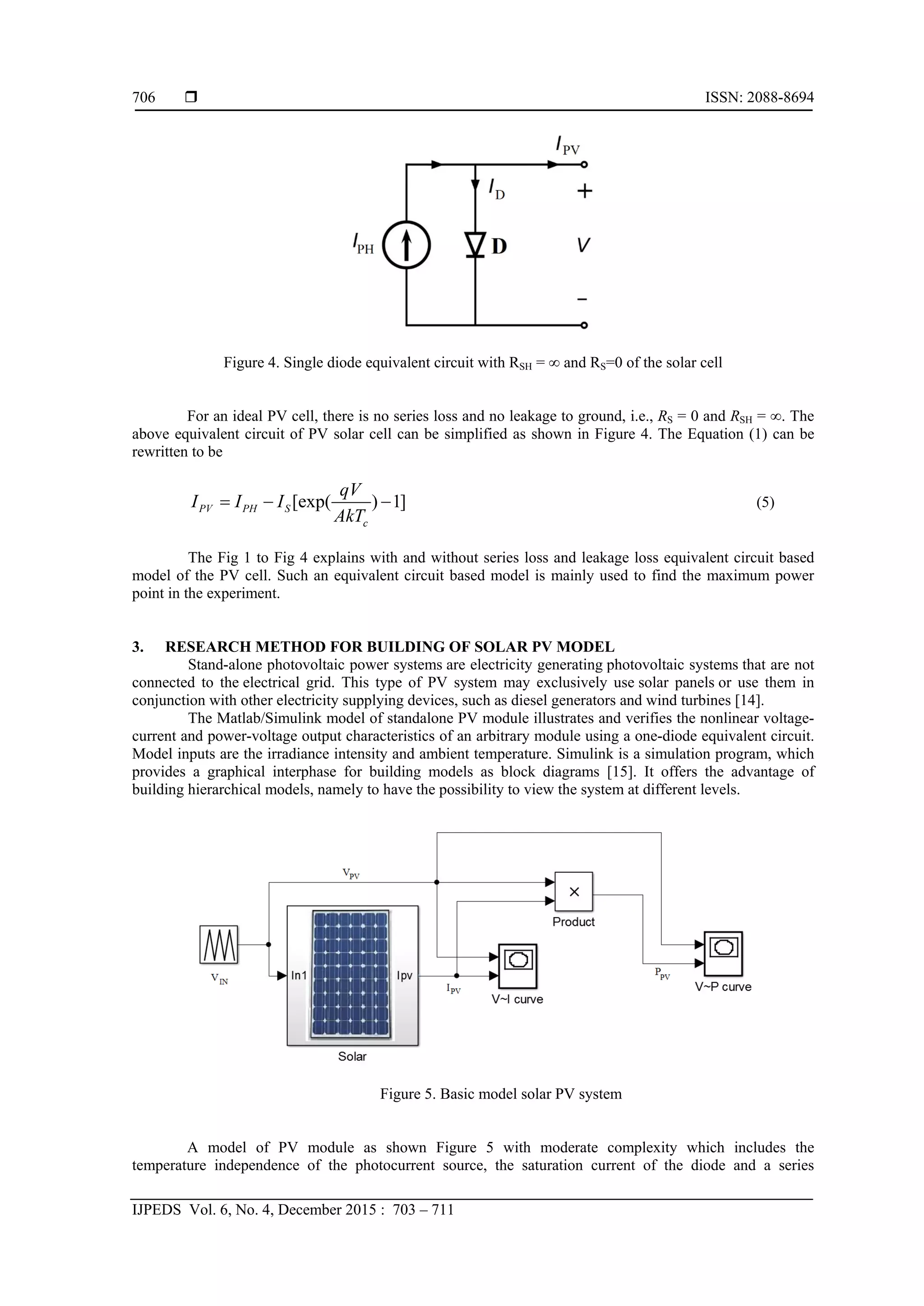 ISSN: 2088-8694
IJPEDS Vol. 6, No. 4, December 2015 : 703 – 711
706
Figure 4. Single diode equivalent circuit with RSH = ∞ and RS=0 of the solar cell
For an ideal PV cell, there is no series loss and no leakage to ground, i.e., RS = 0 and RSH = ∞. The
above equivalent circuit of PV solar cell can be simplified as shown in Figure 4. The Equation (1) can be
rewritten to be
[exp( ) 1]PV PH S
c
qV
I I I
AkT
   (5)
The Fig 1 to Fig 4 explains with and without series loss and leakage loss equivalent circuit based
model of the PV cell. Such an equivalent circuit based model is mainly used to find the maximum power
point in the experiment.
3. RESEARCH METHOD FOR BUILDING OF SOLAR PV MODEL
Stand-alone photovoltaic power systems are electricity generating photovoltaic systems that are not
connected to the electrical grid. This type of PV system may exclusively use solar panels or use them in
conjunction with other electricity supplying devices, such as diesel generators and wind turbines [14].
The Matlab/Simulink model of standalone PV module illustrates and verifies the nonlinear voltage-
current and power-voltage output characteristics of an arbitrary module using a one-diode equivalent circuit.
Model inputs are the irradiance intensity and ambient temperature. Simulink is a simulation program, which
provides a graphical interphase for building models as block diagrams [15]. It offers the advantage of
building hierarchical models, namely to have the possibility to view the system at different levels.
Figure 5. Basic model solar PV system
A model of PV module as shown Figure 5 with moderate complexity which includes the
temperature independence of the photocurrent source, the saturation current of the diode and a series
 