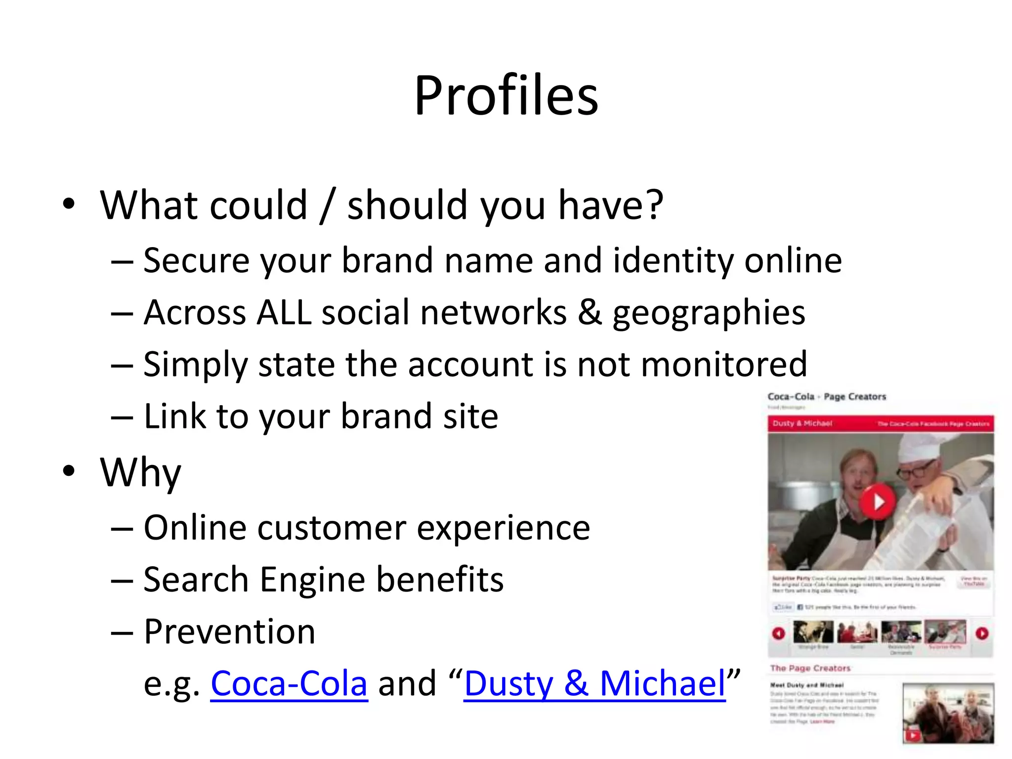 Profiles
• What could / should you have?
  – Secure your brand name and identity online
  – Across ALL social networks & geographies
  – Simply state the account is not monitored
  – Link to your brand site
• Why
  – Online customer experience
  – Search Engine benefits
  – Prevention
    e.g. Coca-Cola and “Dusty & Michael”
 