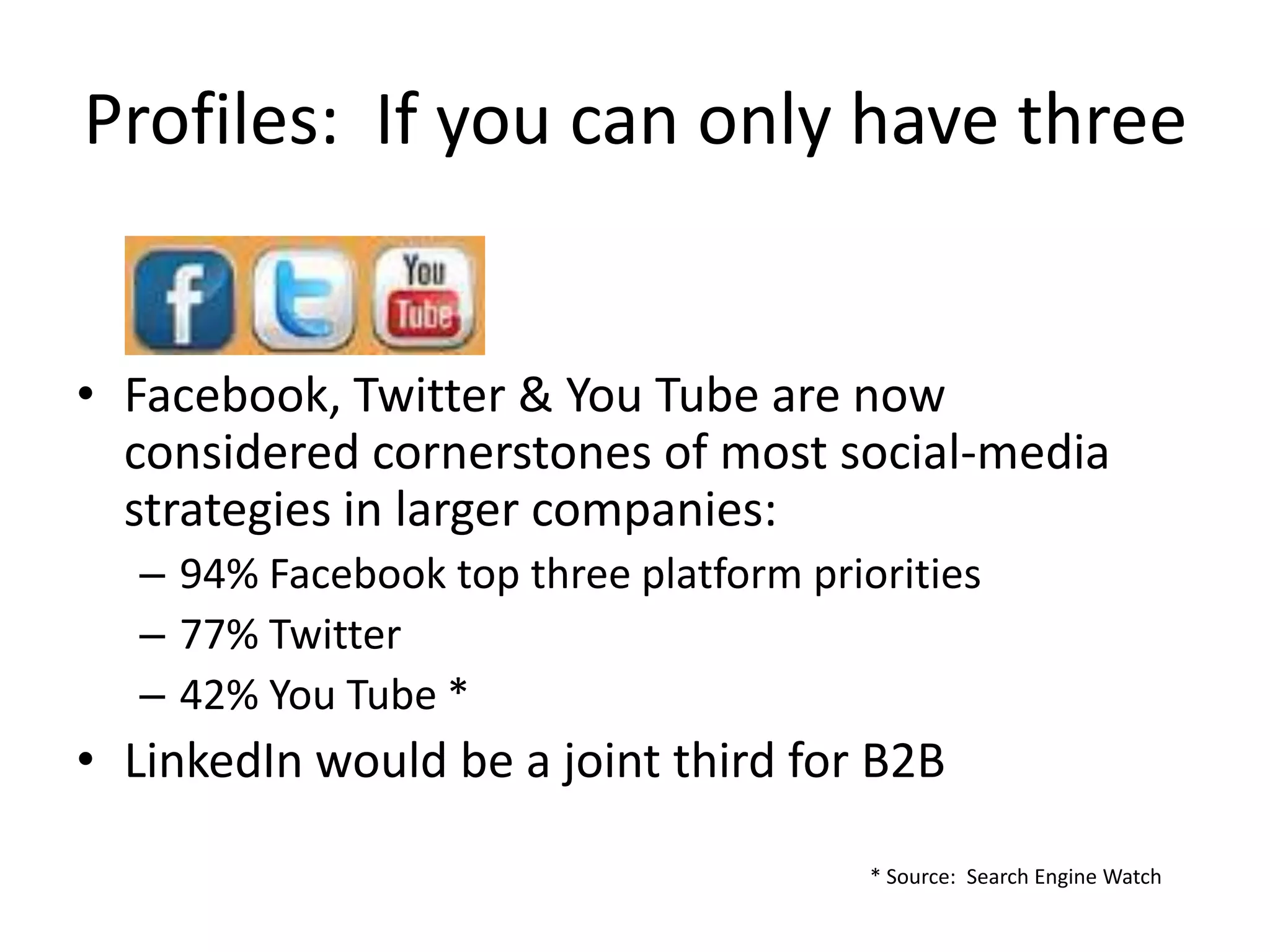 Profiles: If you can only have three


• Facebook, Twitter & You Tube are now
  considered cornerstones of most social-media
  strategies in larger companies:
  – 94% Facebook top three platform priorities
  – 77% Twitter
  – 42% You Tube *
• LinkedIn would be a joint third for B2B

                                        * Source: Search Engine Watch
 