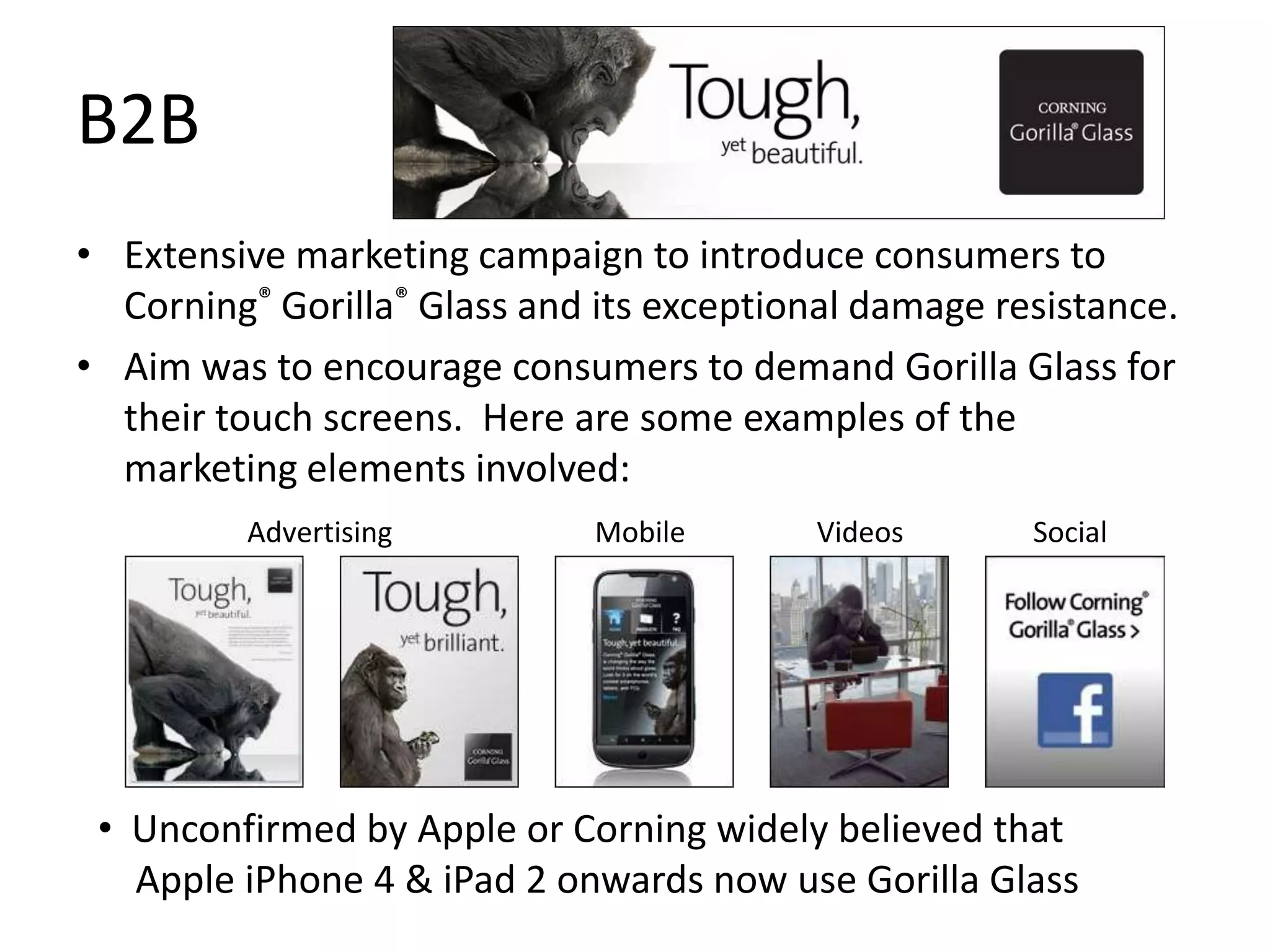 B2B
• Extensive marketing campaign to introduce consumers to
  Corning® Gorilla® Glass and its exceptional damage resistance.
• Aim was to encourage consumers to demand Gorilla Glass for
  their touch screens. Here are some examples of the
  marketing elements involved:
         Advertising          Mobile      Videos       Social




 • Unconfirmed by Apple or Corning widely believed that
   Apple iPhone 4 & iPad 2 onwards now use Gorilla Glass
 